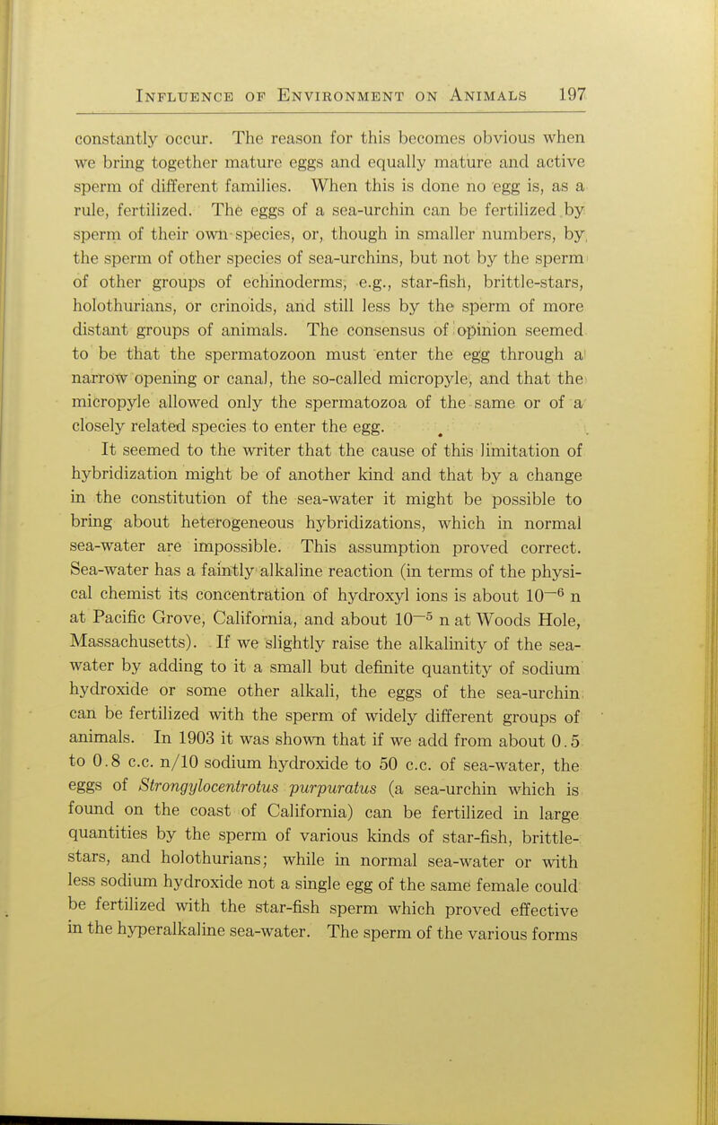 constantly occur. The reason for this becomes obvious when we bring together mature eggs and equally mature and active sperm of different families. When this is done no egg is, as a rule, fertilized. The eggs of a sea-urchin can be fertilized by sperm of their own-species, or, though in smaller numbers, by, the sperm of other species of sea-urchins, but not by the sperm' of other groups of echinoderms, e.g., star-fish, brittle-stars, holothurians, or crinoids, and still less by the sperm of more distant groups of animals. The consensus of opinion seemed to be that the spermatozoon must enter the egg through a1 narrow opening or canal, the so-called micropyle, and that the micropyle allowed only the spermatozoa of the same or of a closely related species to enter the egg. It seemed to the writer that the cause of this limitation of hybridization might be of another kind and that by a change in the constitution of the sea-water it might be possible to bring about heterogeneous hybridizations, which in normal sea-water are impossible. This assumption proved correct. Sea-water has a faintly alkaline reaction (in terms of the physi- cal chemist its concentration of hydroxyl ions is about 10~6 n at Pacific Grove, California, and about 10~5 n at Woods Hole, Massachusetts). If we slightly raise the alkalinity of the sea- water by adding to it a small but definite quantity of sodium hydroxide or some other alkali, the eggs of the sea-urchin can be fertilized with the sperm of widely different groups of animals. In 1903 it was shown that if we add from about 0.5 to 0.8 c.c. n/10 sodium hydroxide to 50 c.c. of sea-water, the eggs of Strongylocentrotus purpuratus (a sea-urchin which is found on the coast of California) can be fertilized in large quantities by the sperm of various kinds of star-fish, brittle- stars, and holothurians; while in normal sea-water or with less sodium hydroxide not a single egg of the same female could be fertilized with the star-fish sperm which proved effective in the hyperalkaline sea-water. The sperm of the various forms