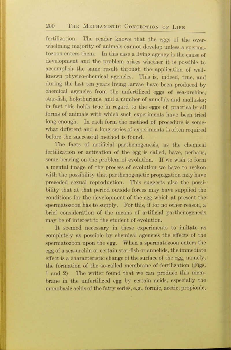 fertilization. The reader knows that the eggs of the over- whelming majority of animals cannot develop unless a sperma- tozoon enters them. In this case a living agency is the cause of development and the problem arises whether it is possible to accomplish the same result through the application of well- known physico-chemical agencies. This is, indeed, true, and during the last ten years living larvae have been produced by chemical agencies from the unfertilized eggs of sea-urchins, star-fish, holothurians, and a number of annelids and mollusks; in fact this holds true in regard to the eggs of practically all forms of animals with which such experiments have been tried long enough. In each form the method of procedure is some- what different and a long series of experiments is often required before the successful method is found. The facts of artificial parthenogenesis, as the chemical fertilization or activation of the egg is called, have, perhaps, some bearing on the problem of evolution. If we wish to form a mental image of the process of evolution wc have to reckon with the possibility that parthenogenetic propagation may have preceded sexual reproduction. This suggests also the possi- bility that at that period outside forces may have supplied the conditions for the development of the egg which at present the spermatozoon has to supply. For this, if for no other reason, a brief consideration of the means of artificial parthenogenesis may be of interest to the student of evolution. It seemed necessary in these experiments to imitate as completely as possible by chemical agencies the effects of the spermatozoon upon the egg. When a spermatozoon enters the egg of a sea-urchin or certain star-fish or annelids, the immediate effect is a characteristic change of the surface of the egg, namely, the formation of the so-called membrane of fertilization (Figs. 1 and 2). The writer found that we can produce this mem- brane in the unfertilized egg by certain acids, especially the monobasic acids of the fatty series, e.g., formic, acetic, propionic,