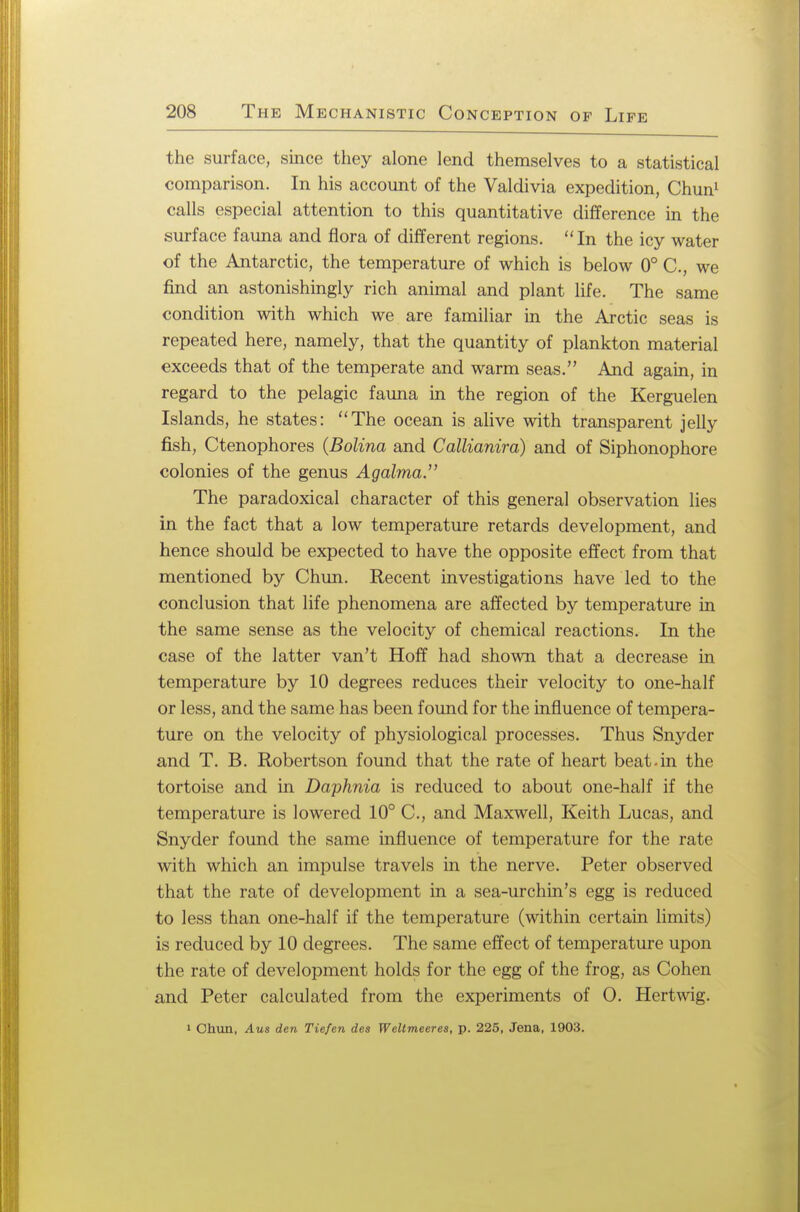 the surface, since they alone lend themselves to a statistical comparison. In his account of the Valdivia expedition, Chun1 calls especial attention to this quantitative difference in the surface fauna and flora of different regions. In the icy water of the Antarctic, the temperature of which is below 0° C, we find an astonishingly rich animal and plant life. The same condition with which we are familiar in the Arctic seas is repeated here, namely, that the quantity of plankton material exceeds that of the temperate and warm seas. And again, in regard to the pelagic fauna in the region of the Kerguelen Islands, he states: The ocean is alive with transparent jelly fish, Ctenophores (Bolina and Callianira) and of Siphonophore colonies of the genus Agalma. The paradoxical character of this general observation lies in the fact that a low temperature retards development, and hence should be expected to have the opposite effect from that mentioned by Chun. Recent investigations have led to the conclusion that life phenomena are affected by temperature in the same sense as the velocity of chemical reactions. In the case of the latter van't Hoff had shown that a decrease in temperature by 10 degrees reduces their velocity to one-half or less, and the same has been found for the influence of tempera- ture on the velocity of physiological processes. Thus Snyder and T. B. Robertson found that the rate of heart beat-in the tortoise and in Daphnia is reduced to about one-half if the temperature is lowered 10° C, and Maxwell, Keith Lucas, and Snyder found the same influence of temperature for the rate with which an impulse travels in the nerve. Peter observed that the rate of development in a sea-urchin's egg is reduced to less than one-half if the temperature (within certain limits) is reduced by 10 degrees. The same effect of temperature upon the rate of development holds for the egg of the frog, as Cohen and Peter calculated from the experiments of O. Hertwig. 1 Chun, Aus den Tie/en des Weltmeeres, p. 225, Jena, 1903.