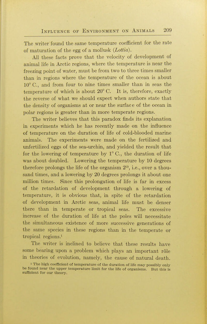 The writer found the same temperature coefficient for the rate of maturation of the egg of a mollusk (JLottia). All these facts prove that the velocity of development of animal life in Arctic regions, where the temperature is near the freezing point of water, must be from two to three times smaller than in regions where the temperature of the ocean is about 10° C, and from four to nine times smaller than in seas the temperature of which is about 20° C. It is, therefore, exactly the reverse of what we should expect when authors state that the density of organisms at or near the surfac e of the ocean in polar regions is greater than in more temperate regions. The writer believes that this paradox finds its explanation in experiments which he has recently made on the influence of temperature on the duration of life of cold-blooded marine animals. The experiments were made on the fertilized and unfertilized eggs of the sea-urchin, and yielded the result that for the lowering of temperature by 1° C, the duration of life was about doubled. Lowering the temperature by 10 degrees therefore prolongs the life of the organism 210, i.e., over a thou- sand times, and a lowering by 20 degrees prolongs it about one million times. Since this prolongation of life is far in excess of the retardation of development through a lowering of temperature, it is obvious that, in spite of the retardation of development in Arctic seas, animal life must be denser there than in temperate or tropical seas. The excessive increase of the duration of life at the poles will necessitate the simultaneous existence of more successive generations of the same species in these regions than in the temperate or tropical regions.1 The writer is inclined to believe that these results have some bearing upon a problem which plays an important role in theories of evolution, namely, the cause of natural death. 1 The high coefficient of temperature of the duration of life may possibly only be found near the upper temperature limit for the life of organisms. But this is sufficient for our theory.