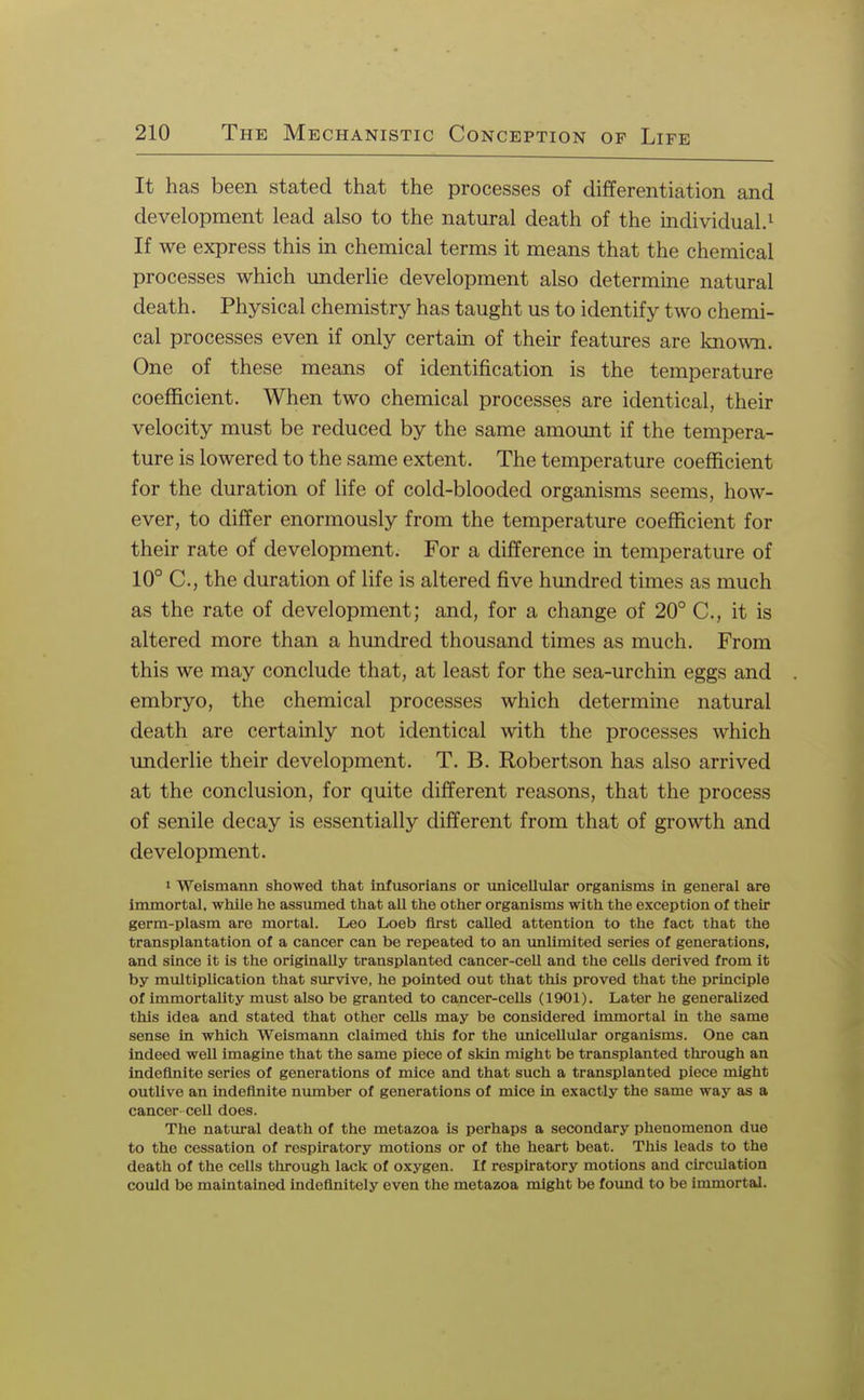 It has been stated that the processes of differentiation and development lead also to the natural death of the individual.1 If we express this in chemical terms it means that the chemical processes which underlie development also determine natural death. Physical chemistry has taught us to identify two chemi- cal processes even if only certain of their features are known. One of these means of identification is the temperature coefficient. When two chemical processes are identical, their velocity must be reduced by the same amount if the tempera- ture is lowered to the same extent. The temperature coefficient for the duration of life of cold-blooded organisms seems, how- ever, to differ enormously from the temperature coefficient for their rate of development. For a difference in temperature of 10° C, the duration of life is altered five hundred times as much as the rate of development; and, for a change of 20° C, it is altered more than a hundred thousand times as much. From this we may conclude that, at least for the sea-urchin eggs and embryo, the chemical processes which determine natural death are certainly not identical with the processes which underlie their development. T. B. Robertson has also arrived at the conclusion, for quite different reasons, that the process of senile decay is essentially different from that of growth and development. » Weismann showed that infusorians or unicellular organisms in general are immortal, while he assumed that all the other organisms with the exception of their germ-plasm are mortal. Leo Loeb first called attention to the fact that the transplantation of a cancer can be repeated to an unlimited series of generations, and since it is the originally transplanted cancer-cell and the cells derived from it by multiplication that survive, he pointed out that this proved that the principle of immortality must also be granted to cancer-cells (1901). Later he generalized this idea and stated that other cells may be considered immortal in the same sense in which Weismann claimed this for the unicellular organisms. One can indeed well imagine that the same piece of skin might be transplanted through an indefinite series of generations of mice and that such a transplanted piece might outlive an indefinite number of generations of mice in exactly the same way as a cancer cell does. The natural death of the metazoa is perhaps a secondary phenomenon due to the cessation of respiratory motions or of the heart beat. This leads to the death of the cells through lack of oxygen. If respiratory motions and circulation could be maintained indefinitely even the metazoa might be found to be immortal.