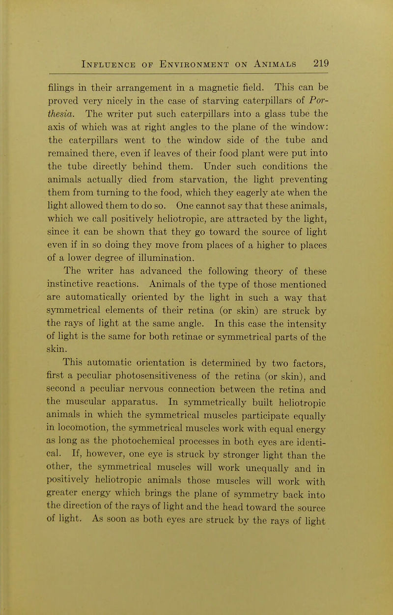 filings in their arrangement in a magnetic field. This can be proved very nicely in the case of starving caterpillars of Por- thesia. The writer put such caterpillars into a glass tube the axis of which was at right angles to the plane of the window: the caterpillars went to the window side of the tube and remained there, even if leaves of their food plant were put into the tube directly behind them. Under such conditions the animals actually died from starvation, the light preventing them from turning to the food, which they eagerly ate when the light allowed them to do so. One cannot say that these animals, which we call positively heliotropic, are attracted by the light, since it can be shown that they go toward the source of light even if in so doing they move from places of a higher to places of a lower degree of illumination. The writer has advanced the following theory of these instinctive reactions. Animals of the type of those mentioned are automatically oriented by the light in such a way that symmetrical elements of their retina (or skin) are struck by the rays of light at the same angle. In this case the intensity of light is the same for both retinae or symmetrical parts of the skin. This automatic orientation is determined by two factors, first a peculiar photosensitiveness of the retina (or skin), and second a peculiar nervous connection between the retina and the muscular apparatus. In symmetrically built heliotropic animals in which the symmetrical muscles participate equally in locomotion, the symmetrical muscles work with equal energy as long as the photochemical processes in both eyes are identi- cal. If, however, one eye is struck by stronger light than the other, the symmetrical muscles will work unequally and in positively heliotropic animals those muscles will work with greater energy which brings the plane of symmetry back into the direction of the rays of light and the head toward the source of light. As soon as both eyes are struck by the rays of light
