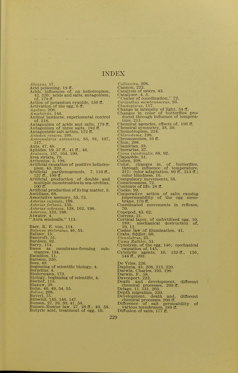 Abraxas, 17. Acid poisoning, 18 ff. Acids, influences of, on heliotropism, 42, 220; acids and salts, antagonism, of, 179 ff. Action of potassium cyanide, 156 ff. Activation of the egg, 6 ff. Agalma, 208. Amphitrite, 144. Animal instincts, experimental control of, 218. Antagonism of acids and salts, 179 ff. Antagonism of three salts, 182 ff. Antagonistic salt action, 172 ff. Antedon rosacea, 198. Antennularia antennina, 85, 91, 107, 217. Ants, 47, 48. Aphides, 19, 37 ff., 41 ff., 46. Arabacia, 157, 164, 190. Area striata, 79. Arrhenius, 5, 198. Artificial causation of positive heliotro- pism, 43, 220. Artificial parthenogenesis, 7, 116 ff., 127 ff., 199 ff. Artificial production of double and multiple monstrosities in sea-urchins, 100 ff. Artificial production of living matter, 5. Ascidians, 68. Associative memory, 55, 73. Asterias capitata, 198. Asterias forbesii, 135. Asterias ochracea, 138, 162, 198. Asterina, 132, 198. Atwater, 4. Aura seminalis, 113. Baer, K. E. von, 114. Balanus perforatus, 46, 53. Baltzer, 15. Bancroft, 51. Bardeen, 92. Barry, 114. Bases as membrane-forming sub- stances, 134. Bataillon, 11. Bateson, 226. Bees, 49. Beginning of scientific biology, 4. Berzelius, 4. Biedermann, 173. Biology, beginning of scientific, 4. Bischof, 115. Blaauw, 29. Bohn, 40, 49, 54, 55. Bolina, 208. Boveri, 15. Butschll, 145, 146, 147. Bunsen, 27, 29, 30, 41, 58. Bunsen-Roscoe law, 27, 28 ff., 40, 58. Butyric acid, treatment of egg, 10. Callianira, 208. Cannon, 222. Catalysis of esters, 43. Catalyzer, 4, 5. Center of coordination, 72. Cerianthus membranaceus, 93. Chaetopterus, 117. Change in intensity of light, 54 ff. Changes in color of butterflies pro- duced through influence of tempera- ture, 211. Chemical agencies, effects of, 196 ff. Chemical symmetry, 38, 39. Chemotropism, 224. Chlorostoma, 198. Chromosomes, 16 ff. Chun, 208. Ciamician, 38. Cinerarias, 37. Ciona intestinalis, 68, 92. Claparede, 51. Cohen, 208. Color, changes in, of butterflies, through influence of temperature, 211; color adaptation, 80 ff., 213 ff.; color blindness, 16. Compulsory movements, 38. Consciousness, 72. Contents of life, 26 ff. Cooke, 99. Cooperative action of salts causing impermeability of the egg mem- brane, 176 ff. Coordinated movements in reflexes, 70. Copepod, 43, 62. Correns, 21. Cortical layer, of unfertilized egg, 10, 189; mechanical destruction of, 10, 11. Cosine law of Ulumination, 41. Crabs, fiddler, 60. Ctenolabrus, 25. Cuma Rathkii, 51. Cytolysis, of the egg, 146; mechanical causation of, 145. Cytolytic agents, 10, 132 ff., 136, 144 ff., 202. De Vries, 226. Daphnia, 43, 208, 213, 220. Darwin, Charles, 195, 196. Darwin, P., 58. Davenport, 222. Death and development, different chemical processes, 209 ff. Delage, 11, 131, 203. Depth migration, 220. Development, death and, different chemical processes, 209 ff. Difference of salt permeability of various membranes, 189 ff. Diffusion of salts, 177 ff.