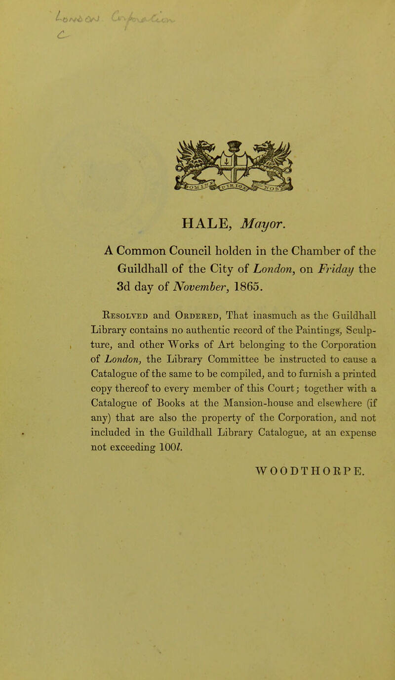 HALE, Mayor. A Common Council holden in the Chamber of the Guildhall of the City of London, on Friday the 3d day of November, 1865. Resolved and Ordered, That inasmuch as the Guildhall Library contains no authentic record of the Paintings, Sculp- ture, and other Works of Art belonging to the Corporation of London, the Library Committee be instructed to cause a Catalogue of the same to be compiled, and to furnish a printed copy thereof to every member of this Court; together Avith a Catalogue of Books at the Mansion-house and elsewhere (if any) that are also the property of the Corporation, and not included in the Guildhall Library Catalogue, at an expense not exceeding 100/. WOODTHORPE.