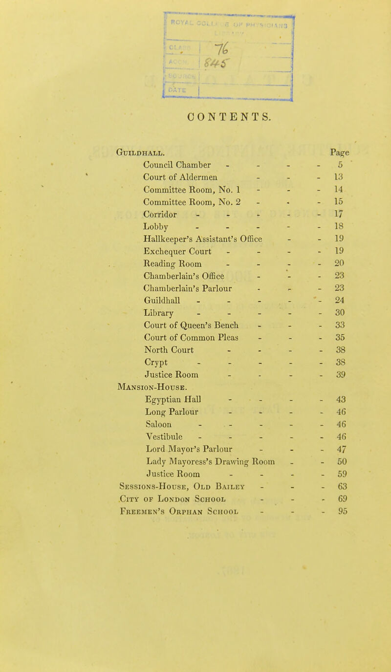 : RCYA.. .: t 7^ 1 i-l^^J— i CONTENTS. Guildhall, Pas;e Council Chamber - _ - _ 5 Court of Aldermen - - - 13 Committee Room, No. 1 - - - 14 Committee Room, No. 2 - - - 15 Corridor - - - - - 17 Lobby 18 Hallkeeper's Assistant's Office - - 19 Exchequer Court - - - - 19 Reading- Room - - - - 20 Chamberlain's Office - - - 2.3 Chamberlain's Parlour - - - 23 Guildhall 24 Library - - - - - 30 Court of Queen's Bench - - - 33 Court of Common Pleas - - - 35 North Court - - - - 38 Crypt - - - - - 38 Justice Room - - - - 39 Mansion-House. Egyptian Hall - - - - 43 Long- Parlour - - - - 46 Saloon - - - - - 46 Vestibule - - - - - 46 Lord Mayor's Parlour - - - 47 Lady Mayoress's Drawing Room - - 50 Justice Room - - - - 59 Sessions-House, Old Bailey - - - 63 City of London School - - - 69 Freemen's Orphan School - - - 95