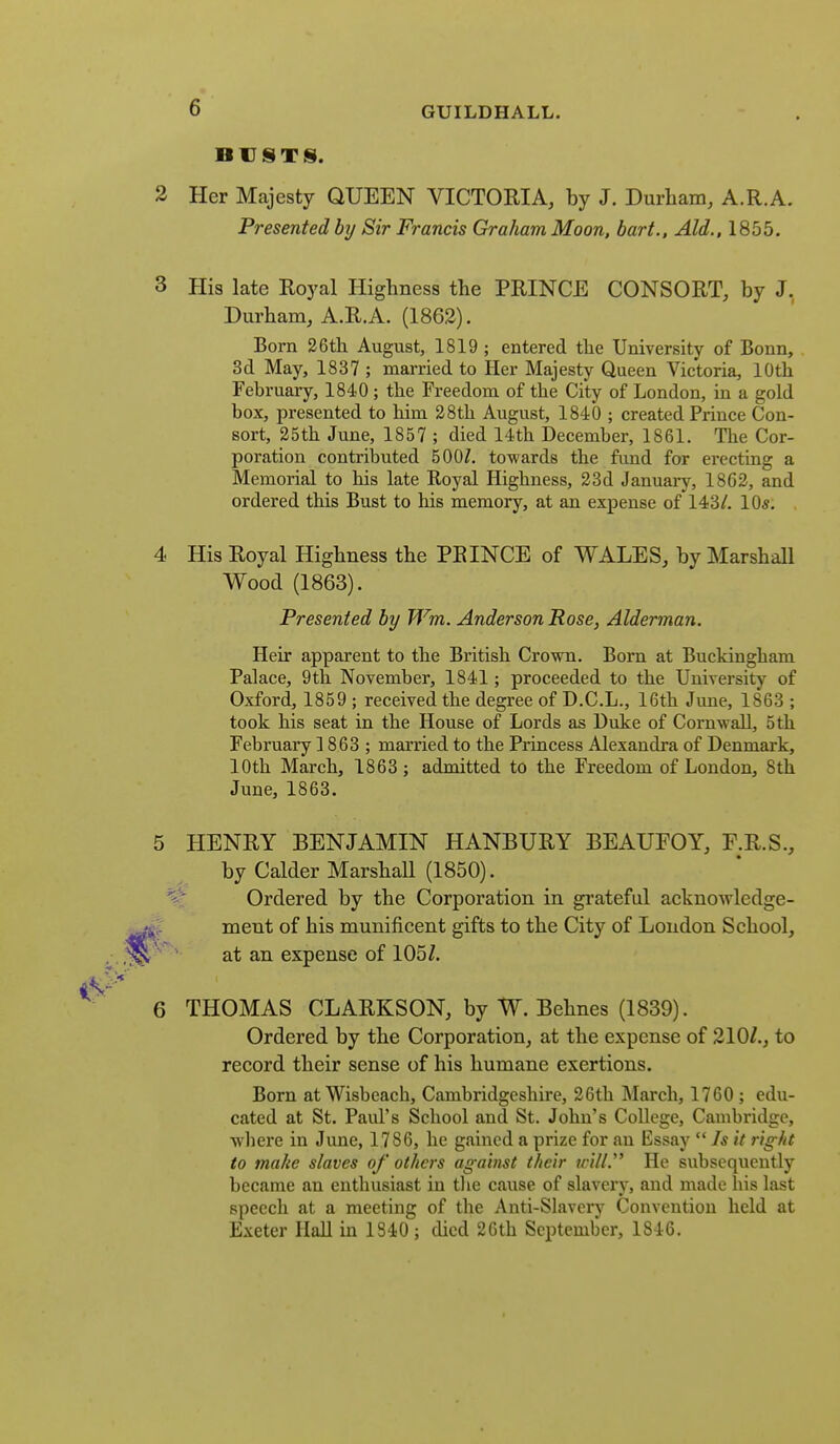 BUSTS). Her Majesty QUEEN VICTORIA, by J. Durham, A.R.A. Presented by Sir Francis Graham Moon, hart.. Aid., 1855. His late Royal Highness the PRINCE CONSORT, by J. Durham, A.R.A. (1862). Born 26th August, 1819 ; entered the University of Bonn, 3d May, 1837 ; married to Her Majesty Queen Victoria, 10th February, 1840 ; the Freedom of the City of London, in a gold box, presented to him 28th August, 1840 ; created Prince Con- sort, 25th June, 1857 ; died 14th December, 1861. The Cor- poration contributed 500/. towards the fund for erecting a Memorial to his late Royal Highness, 23d January, 1862, and ordered this Bust to his memory, at an expense of 143/. 10*. His Royal Highness the PRINCE of WALES, by Marshall Wood (1863). Presented by Wm. Anderson Rose, Alderman. Heir apparent to the British Crown. Born at Buckingham Palace, 9th November, 1841; proceeded to the University of Oxford, 1859 ; received the degree of D.C.L., 16th June, 1863 ; took his seat in the House of Lords as Duke of Cornwall, 5 th February 1863 ; mai'ried to the Princess Alexandra of Denmark, 10th March, 1863 ; admitted to the Freedom of London, 8th June, 1863. HENRY BENJAMIN HANBURY BEAUFOY, F.R.S., by Calder Marshall (1850). Ordered by the Corporation in grateful acknowledge- ment of his munificent gifts to the City of London School, at an expense of 105Z. THOMAS CLARKSON, by W. Behnes (1839). Ordered by the Corporation, at the expense of 210/., to record their sense of his humane exertions. Born at Wisbeach, Cambridgeshire, 26th March, 1760 ; edu- cated at St. Paul's School and St. John's College, Cambridge, wbere in June, 1786, he gained a prize for an Essay Is it right to make slaves of others against their trill. He subsequently became an enthusiast in the cause of slavery, and made his last speech at a meeting of the Anti-Slavery Convention held at Exeter Hall in 1340; died 2Gth September, 1846.