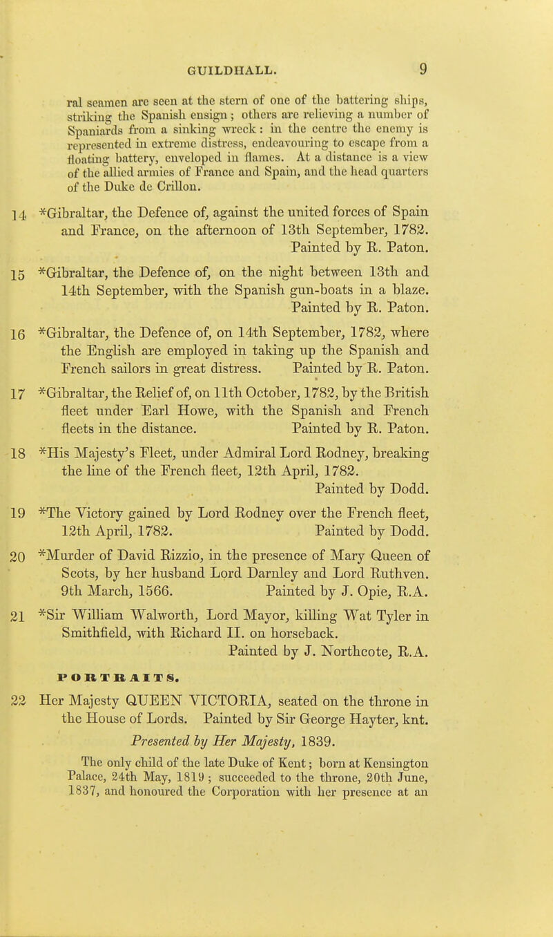 ral seamen are seen at the stern of one of the battering ships, striking the Spanish ensign ; others are relieving a number of Spaniards from a sinking wreck: in the centre the enemy is represented in extreme distress, endeavouring to escape from a floating battery, enveloped in flames. At a distance is a view of the allied armies of France and Spain, and the head quarters of the Duke de Crillon. ] 4 ^Gibraltar, the Defence of, against the united forces of Spain and Prance, on the afternoon of 13th September, 1783. Painted by E. Paton. 15 ^Gribraltar, the Defence of, on the night between 13th and 14th September, with the Spanish gun-boats in a blaze. Painted by R. Paton. 16 ^Gibraltar, the Defence of, on 14th September, 1782, where the English are employed in taking up the Spanish and Prench sailors in great distress. Painted by R. Paton. 17 -^Gibraltar, the Relief of, on 11th October, 1782, by the British fleet under Earl Howe, with the Spanish and Prench fleets in the distance. Painted by R. Paton. 18 ■^His Majesty's Pleet, under Admiral Lord Rodney, breaking the line of the Prench fleet, 12th April, 1782. Painted by Dodd. 19 *The Victory gained by Lord Rodney over the French fleet, 12th April, 1782. Painted by Dodd. 20 ^Murder of David Rizzio, in the presence of Mary Queen of Scots, by her husband Lord Darnley and Lord Ruthven. 9th March, 1566. Painted by J. Opie, R.A. 21 *Sir William Walworth, Lord Mayor, killing Wat Tyler in Smithfield, with Richard II. on horseback. Painted by J. Northcote, R.A. 22 Her Majesty QUEEN VICTORIA, seated on the throne in the House of Lords. Painted by Sir George Hayter, knt. Presented by Her Majesty, 1839. The only child of the late Duke of Kent; born at Kensington Palace, 24th May, 1819 ; succeeded to the throne, 30th June, 1837, and honoured the Corporation with her presence at an