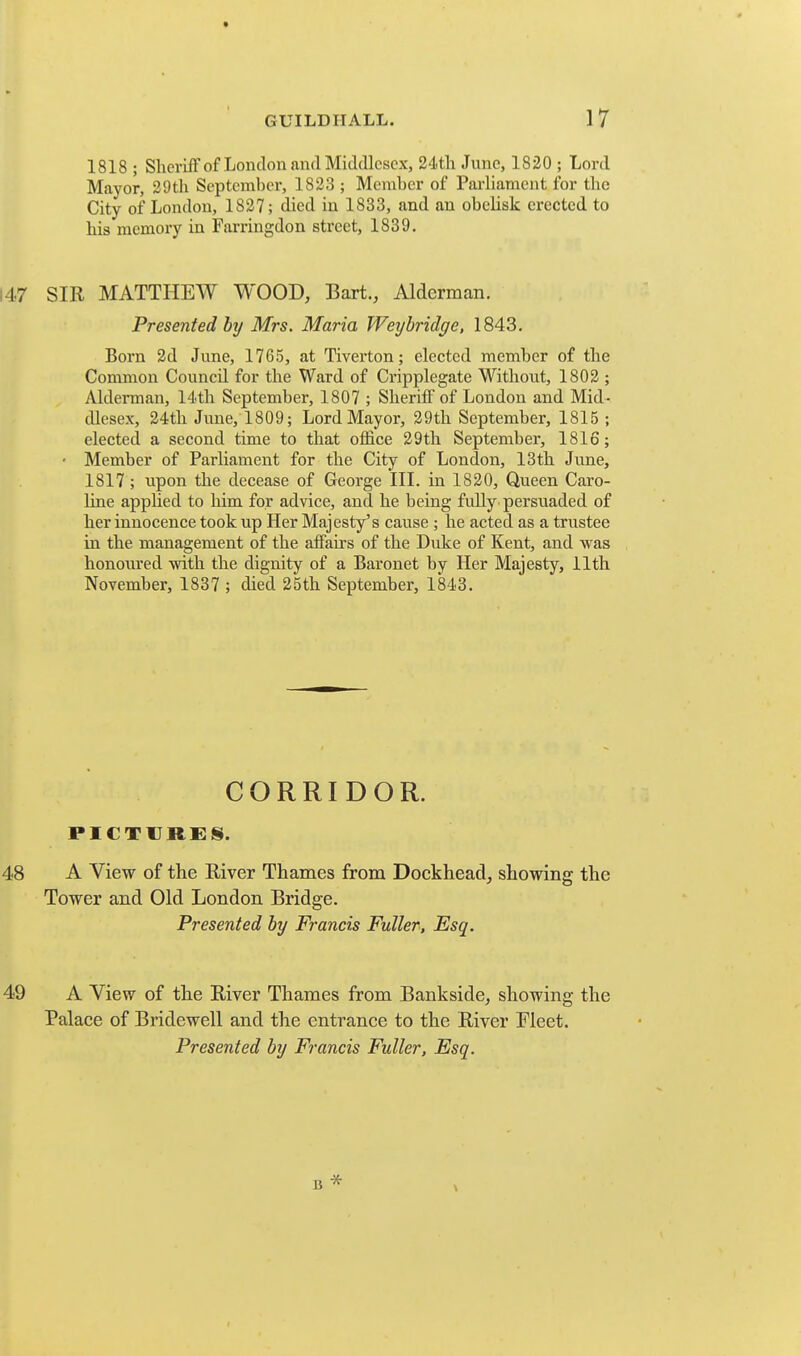 1818 ; ShcriiF of London and Middlesex, 24th June, 1820 ; Lord Mayor, 29th September, 1823 ; Member of Parliament for the City of London, 1827; died in 1833, and an obelisk erected to his memory in Farringdon street, 1839. 147 SIR MATTHEW WOOD, Bart., Alderman. Presented hy Mrs. Maria Weybridge, 1843. Born 2d June, 1765, at Tiverton; elected member of the Common Council for the Ward of Cripplegate Without, 1802 ; Alderman, 14th September, 1807 ; Sheriff of London and Mid- dlesex, 24th June, 1809; Lord Mayor, 29th September, 1815 ; elected a second time to that office 29th September, 1816; • Member of Parliament for the City of London, 13th June, 1817 ; upon the decease of George IIL in 1820, Queen Caro- line applied to him for advice, and he being fully persuaded of her innocence took up Her Majesty's cause ; he acted as a trustee in the management of the affairs of the Duke of Kent, and was honoured with the dignity of a Baronet by Her Majesty, 11th November, 1837 ; died 25th September, 1843. CORRIDOR. PICTURES. 48 A View of the River Thames from Dockhead, showing the Tower and Old London Bridge. Presented by Francis Fuller, Esq. 49 A View of the River Thames from Bankside, showing the Palace of Bridewell and the entrance to the River Meet. Presented by Francis Fuller, Esq.
