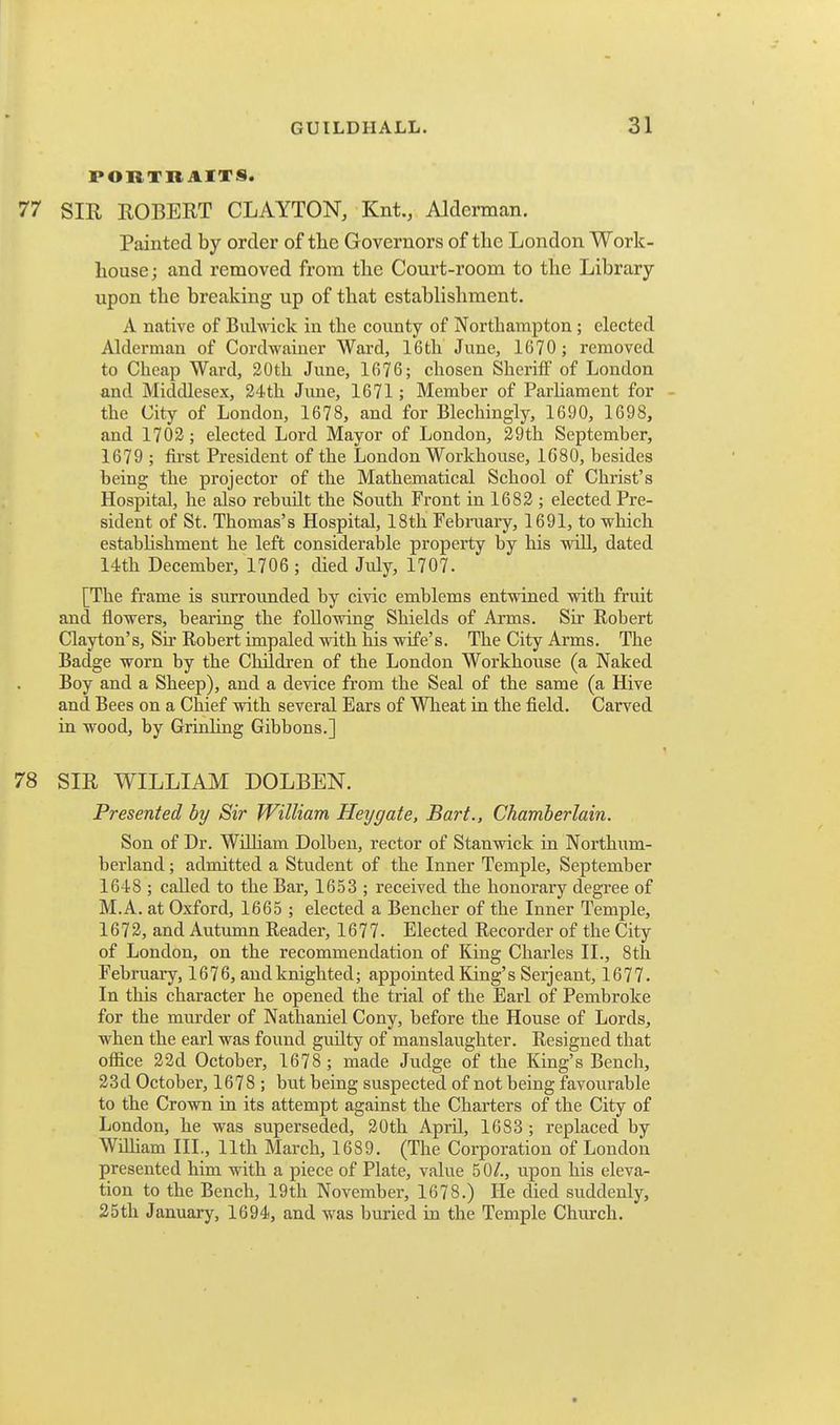 PORTHAITS. 77 SIR ROBERT CLAYTON, Knt., Alderman. Painted by order of tlie Governors of the London Work- house; and removed from the Court-room to the Library upon the breaking up of that establishment. A native of Buhvick in the county of Northampton ; elected Alderman of Cordwaiuer Ward, 16th June, 1670 ; removed to Cheap Ward, 30th June, 1676; chosen Sheriff of London and Middlesex, 34th June, 1671; Member of Parhament for - the City of London, 1678, and for Blechingly, 1690, 1698, and 1703; elected Lord Mayor of London, 29th September, 1679 ; first President of the London Workhouse, 1G80, besides being the projector of the Mathematical School of Christ's Hospital, he also rebuilt the South Front in 1683 ; elected Pre- sident of St. Thomas's Hospital, 18th Febnaary, 1691, to which estabhshment he left considerable property by his will, dated 14th December, 1706 ; died July, 1707. [The frame is surrounded by civic emblems entwined with fruit and flowers, bearing the following Shields of Arms. Sir Robert Clayton's, Su* Robert impaled with his wife's. The City Arms. The Badge worn by the Children of the London Workhouse (a Naked Boy and a Sheep), and a device from the Seal of the same (a Hive and Bees on a Chief with several Ears of Wheat in the field. Carved in wood, by Grinling Gibbons.] 78 SIR WILLIAM DOLBEN. Presented by Sir William Hey gate, Bart., Chamberlain. Son of Dr. WiUiam Dolben, rector of Stanwick in Northum- berland ; admitted a Student of the Inner Temple, September 1648 ; caUed to the Bar, 1653 ; received the honorary degree of M.A. at Oxford, 1665 ; elected a Bencher of the Inner Temple, 1673, and Autumn Reader, 1677. Elected Recorder of the City of London, on the recommendation of King Charles II., 8th February, 1676, and knighted; appointed King's Serjeant, 1677. In this character he opened the trial of the Earl of Pembroke for the murder of Nathaniel Cony, before the House of Lords, when the earl was found guilty of manslaughter. Resigned that ofiice 32d October, 1678 ; made Judge of the King's Bench, 23d October, 1678 ; but being suspected of not being favourable to the Crown in its attempt against the Charters of the City of London, he was superseded, 30th April, 1683 ; replaced by Wihiam III., 11th March, 1689. (The Corporation of London presented him with a piece of Plate, value 50/., upon his eleva- tion to the Bench, 19th November, 1678.) He died suddenly, 25th January, 1694, and was buried in the Temple Church.