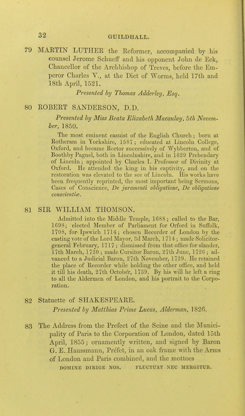 79 MARTIN LUTHEE the Reformer, accompanied by his counsel Jerome SchucfF and his opponent John de Eck, Chancellor of the Archbishop of Treves, before the Em- peror Charles V., at the Diet of Worms, held 17th and 18th April, 1521. Presented by Thomas Adder ley, Esq. 80 ROBERT SANDERSON, D.D. Presented by Miss Beata Elizabeth Macaulay. 5th Novem- ber, 1850. The most eminent casuist of the English Church; born at Rotheram iu Yorkshire, 1587 ; educated at Lincoln College, Oxford, and became Rector successively of Wybbertou, and of Bootliby Pagnel, both in Lincolnshire, and in 1629 Prebendary of Lincoln; appointed by Charles I. Professor of Di^init}' at Oxford. He attended the king in his captivity, and on the restoration was elevated to the see of Lincoln. His works have been frequently reprinted, the most important being Sermons, Cases of Conscience, De juramenti ohligatione, De obligatione conscienticE. 81 SIR WILLIAM THOMSON. Admitted into the Middle Temple, 1688 ; called to the Bar, 1698; elected Member of Parhament for Orford in Suffolk, 1708, for Ipswich 1714; chosen Recorder of London by the casting vote of the Lord Mayor, 3d March, 1714 ; made SoHcitor- general February, 1717 ; dismissed from that office for slander, 17th March, 1720 ; made Cm-sitor Baron, 27th June, 1726 ; ad- vanced to a Judicial Baron, 27th November, 1729. He retained the place of Recorder while holding the other office, and held it tdl his death, 27th October, 1739. By his will he left a ring to all the Aldermen of London, and his portrait to the Corpo- ration. 82 Statuette of SHAKESPEARE. Presented by Matthias Prime Lucas, Alderman, 1826. 83 The Address from the Prefect of the Seine and the INIunici- pality of Paris to the Corporation of London, dated 15th April, 1855; ornamently written, and signed by Baron G. E. Haussmaun, Prefet, in an oak frame with the Arms of London and Paris combined, and the mottoes DOMINE DIRIGE NOS. FLUCTUAT NEC MERGITUR.
