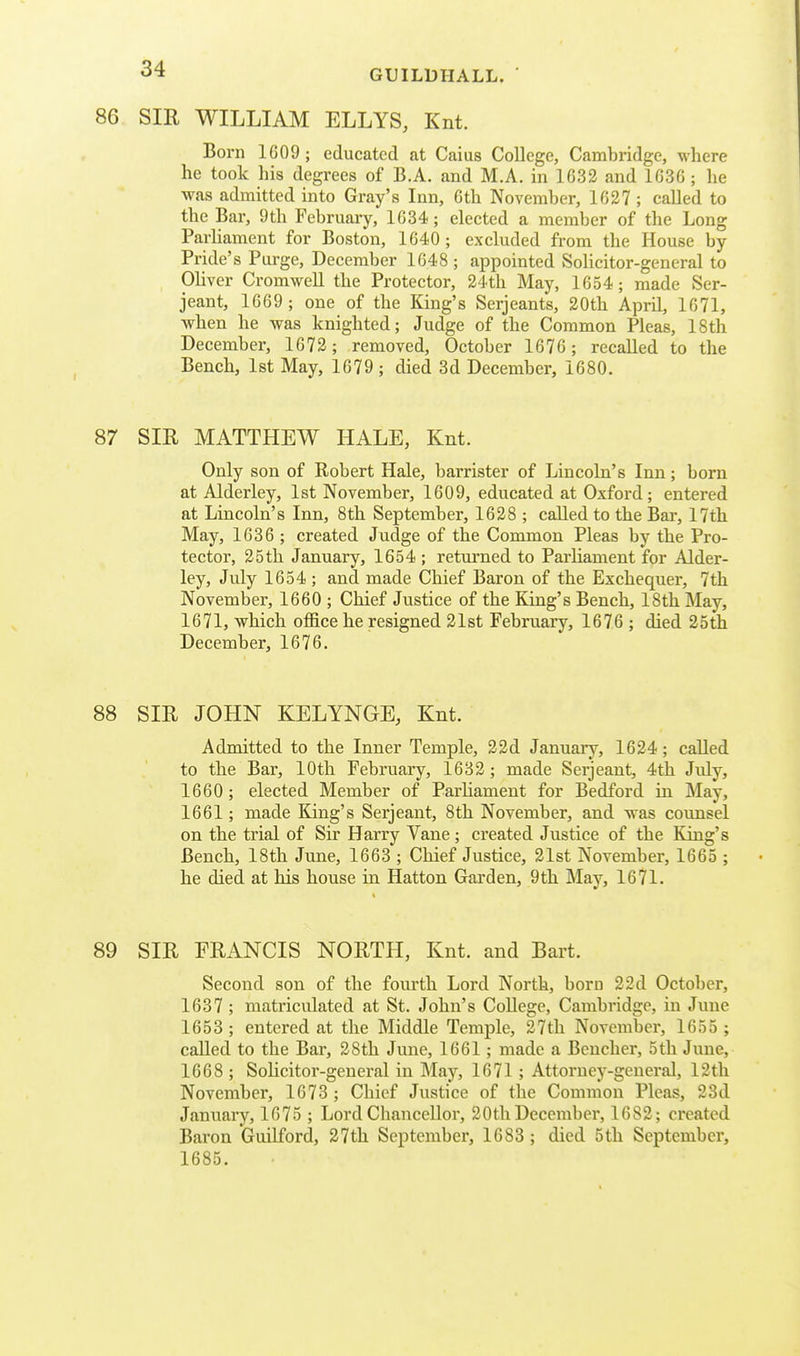 86 SIR WILLIAM ELLYS, Knt. Born 1609; educated at Caius College, Cambridge, where he took his degrees of B.A. and M.A. in 1633 and 1636 ; he was admitted into Gray's Inn, 6th November, 1627 ; called to the Bar, 9th February, 1634; elected a member of the Long ParUament for Boston, 1640; excluded from the House by Pride's Purge, December 1648 ; appointed Solicitor-general to Oliver CromweU the Protector, 24th May, 1654; made Ser- jeant, 1669 ; one of the King's Serjeants, 20th April, 1671, ■when he was knighted; Judge of the Common Pleas, 18th December, 1672 ; removed, October 1676 ; recalled to the Bench, 1st May, 1679 ; died 3d December, 1680. 87 SIR MATTHEW HALE, Knt. Only son of Robert Hale, barrister of Lincoln's Inn; born at Alderley, 1st November, 1609, educated at Oxford; entered at Lincoln's Inn, 8th September, 1628 ; called to the Bar, 17th May, 1636 ; created Judge of the Common Pleas by the Pro- tector, 25th January, 1654 ; retvirned to Parliament for Aider- ley, July 1654 ; and made Chief Baron of the Exchequer, 7th November, 1660 ; Chief Justice of the King's Bench, 18th May, 1671, which office he resigned 21st February, 1676 ; died 25th December, 1676. 88 SIR JOHN KELYNGE, Knt. Admitted to the Inner Temple, 22d Januaiy, 1624; called to the Bar, 10th February, 1632 ; made Serjeant, 4th July, 1660; elected Member of ParHament for Bedford in May, 1661; made King's Serjeant, 8th November, and was counsel on the trial of Sir Harry Vane; created Justice of the King's Bench, 18th June, 1663 ; Chief Justice, 21st November, 1665 ; he died at his house in Hatton Garden, 9th May, 1671. 89 SIR FRANCIS NORTH, Knt. and Bart. Second son of the fourth Lord North, born 22d October, 1637 ; matriculated at St. John's College, Cambridge, in June 1653 ; entered at the Middle Temple, 27th November, 1655 ; called to the Bar, 28th June, 1661; made a Bencher, 5th June, 1668 ; Solicitor-general in May, 1671; Attorney-general, 12th November, 1673 ; Chief Justice of the Common Pleas, 23d January, 1675 ; Lord Chancellor, 20th December, 1682; created Baron Guilford, 27th September, 1683 ; died 5th September, 1685.