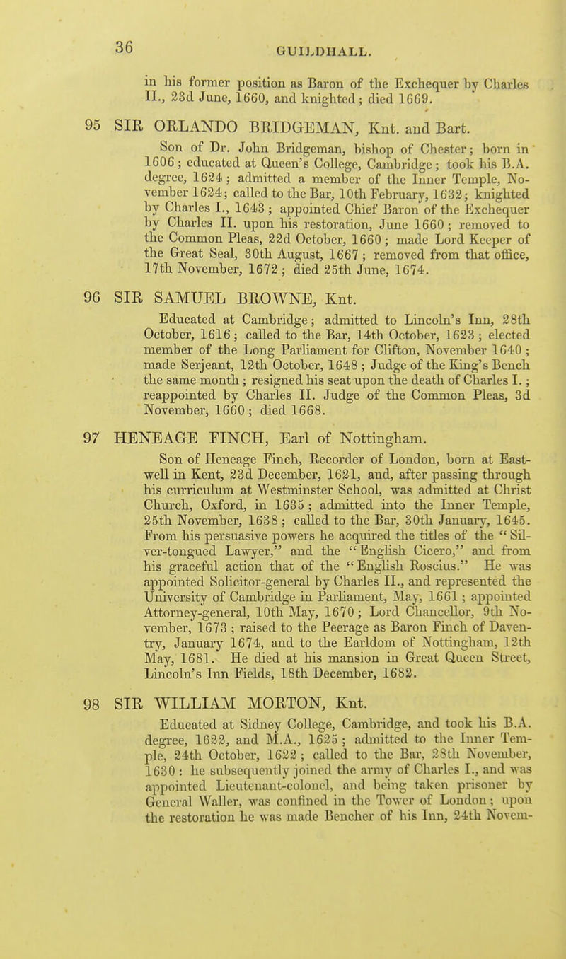 in his former position as Baron of tlie Exchequer by Charles II., 23d June, 1660, and knighted; died 1669. 95 SIR ORLANDO BRIDGEMAN, Knt. and Bart. Son of Dr. John Bridgeman, bishop of Chester; born in 1606 ; educated at Queen's College, Cambridge; took his B.A. degree, 1624; admitted a member of the Inner Temple, No- vember 1624; called to the Bar, 10th February, 1632; knighted by Charles I., 1643 ; appointed Chief Baron of the Exchequer by Charles II. upon his restoration, June 1660; removed to the Common Pleas, 22d October, 1660; made Lord Keeper of the Great Seal, 30th August, 1667 ; removed from that office, 17th November, 1672 ; died 25th June, 1674. 96 SIR SAMUEL BROWNE, Knt. Educated at Cambridge; admitted to Lincoln's Inn, 28th October, 1616; called to the Bar, 14th October, 1623 ; elected member of the Long Parliament for Chfton, November 1640 ; made Serjeant, 12th October, 1648 ; Judge of the King's Bench the same month ; resigned his seat upon the death of Charles I.; reappointed by Charles II. Judge of the Common Pleas, 3d November, 1660 ; died 1668. 97 HENEAGE FINCH, Earl of Nottingham. Son of Heneage Finch, Recorder of London, born at East- well in Kent, 23d December, 1621, and, after passing through his curriculum at Westminster School, was admitted at Christ Church, Oxford, in 1635 ; admitted into the Inner Temple, 25th November, 1638 ; called to the Bar, 30th Januaiy, 1645. From his persuasive powers he acquired the titles of the  Sil- ver-tongued Lawyer, and the Enghsh Cicero, and from his graceful action that of the EngUsh Roscius. He was appointed Solicitor-general by Charles II., and represented the University of Cambridge in Parliament, May, 1661; appointed Attorney-general, 10th May, 1670; Lord Chancellor, 9th No- vember, 1673 ; raised to the Peerage as Baron Finch of Daven- try, January 1674, and to the Earldom of Nottingham, 12th May, 1681. He died at his mansion in Great Queen Street, Lincoln's Inn Fields, 18th December, 1682. 98 SIR WILLIAM MORTON, Knt. Educated at Sidney College, Cambridge, and took his B.A. degree, 1622, and M.A., 1625 ; admitted to the Inner Tem- ple, 24th October, 1622; called to the Bar, 28th November, 1630 : he subsequently joined the army of Charles I., and was appointed Lieutenant-colonel, and being taken prisoner by General Waller, was confined in the Tower of London; upon the restoration he was made Bencher of his Inn, 24th Novem-