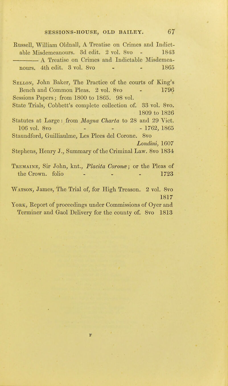 Russell, William Oldnall, A Treatise on Crimes and Indict- able Misdemeanours. 3d edit. 2 vol. 8vo - 1843 A Treatise on Crimes and Indictable Misdemea- noui's. 4th edit. 3 vol. 8vo - - 1865 Sellon, John Baker, The Practice of the courts of King's Bench and Common Pleas. 2 vol. 8vo - 1796 Sessions Papers; from 1800 to 1865. 98 vol. State Trials, Cobbett's complete collection of. 33 vol. 8vo. 1809 to 1826 Statutes at Large: from Manna Charta to 28 and 29 Vict. 106 vol. 8vo -  - - 1762, 1865 Staundford, Guilliaulme, Les Plees del Corone. 8vo Londini, 1607 Stephens, Henry J., Summary of the Criminal Law. 8vo 1834 Tremaine, Sir John, knt., Placita Corona} or the Pleas of the Crown, folio - - - 1723 Watson, James, The Trial of, for High Treason. 2 vol. 8vo 1817 York, Report of proceedings under Commissions of Oyer and Terminer and Gaol Delivery for the county of. 8vo 1813