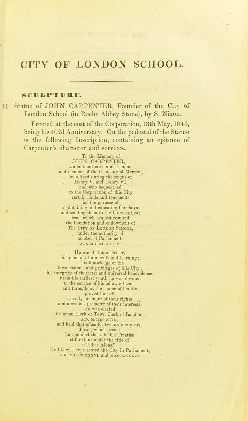 CITY OF LONDON SCHOOL. SCriiPTURE. statue of JOHN CARPENTER, Founder of the City of London School (in Roche Abbey Stone), by S. Nixon. Erected at the cost of the Corporation, 13th May, 1844, being his 402d Anniversary. On the pedestal of the Statue is the following Inscription, containing an epitome of Carpenter's character and services. To the Memory of JOHN CARPENTER, an eminent citizen of London and member of the Company of Mercers, who lived during the reigns of y Henry V. and Henry VI. and who bequeathed to the Corporation of this City certain lands and tenements for the purpose of maintaining and educating four boys and sending them to the Universities; from which bequest resulted the foundation and endowment of The City of London School, under the authority of an Act of Parliament, A.D. M.DCCC.XXXIV. He was distinguished by his general attainments and learning; his knowledge of the laws customs and privileges of this City; his integrity of character and universal benevolence. From his earliest youth he was devoted to the service of his fellow-citizens, and throughout the course of his life proved himself a ready defender of their rights and a zealous promoter of their interests. He was elected Common Clerk or Town Clerk of London, A.D. M.CCCC.XVII., and held that office for twenty-one years, during which period he compiled the valuable Treatise ' still extant under the title of ■ Liber Albus. ^ He likewise represented the City in Parliament, A.D. M.cccc.xxxvi. and m.cccc.xxxix.