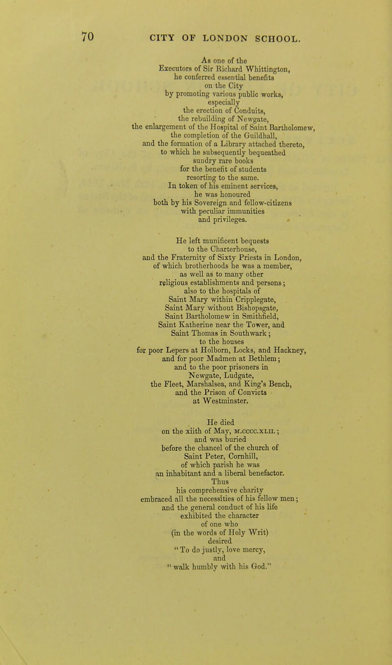 As one of the Executors of Sir Richard Whittington, he conferred essential benefits on the City by promoting various public works, especially the erection of Conduits, the rebuilding of Newgate, the enlargement of the Hospital of Saint Bartholomew, the completion of the Guildhall, and the formation of a Library attached thereto, to which he subsequently bequeathed sundry rare books for the benefit of students resorting to the same. Ill token of his eminent services, he was honoured both by his Sovereign and fellow-citizens ■with peculiar immunities and privileges. He left munificent bequests to the Charterhouse, and the Fraternity of Sixty Priests in London, of which brotherhoods he was a member, as well as to many other religious establishments and persons; also to the hospitals of Saint Mary within Cripplegate, Saint Mary without Bishopsgate, Saint Bartholomew in Smithfield, Saint Katherine near the Tower, and Saint Thomas in Southwark; to the houses for poor Lepers at Holborn, Locks, and Hackney, and for poor Madmen at Bethlem; and to the poor prisoners in Newgate, Ludgate, the Fleet, Marshalsea, and King's Bench, and the Prison of Convicts at Westminster. He died on the xiith of May, m.cccc.xlii. ; and was buried before the chancel of the church of Saint Peter, Comhill, of which parish he was an inhabitant and a liberal benefactor. Thus his comprehensive charity embraced all the necessities of his fellow men; and the general conduct of his life exhibited the character of one who (in the words of Holy Writ) desired To do justly, love mercy, and walk humbly with his God.