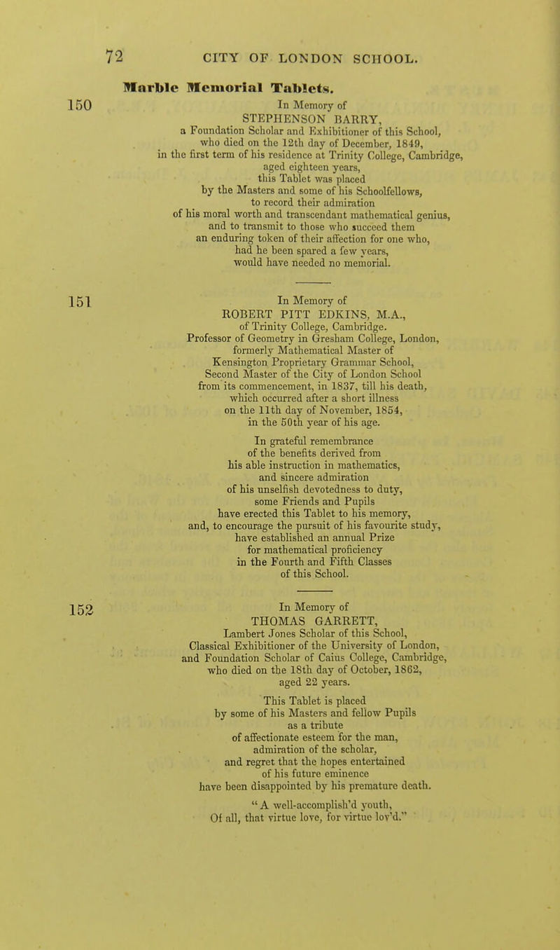 Iflarble Memorial Tablets. In Memory of STEPHENSON BARRY, a Foundation Scholar and Exliibilioner of this School, who died on the 12th day of December, 1849, in the first term of his residence at Trinity College, Cambridge, aged eighteen years, this Tablet was placed by the Masters and some of his Schoolfellows, to record their admiration of his moral worth and transcendant mathematical genius, and to transmit to those who succeed them an enduring token of their affection for one who, had he been spared a few years, would have needed no memorial. In Memory of ROBERT PITT EDKINS, M.A., of Trinity College, Cambridge. Professor of Geometry in Gresham College, London, formerly Mathematical Master of Kensington Proprietary Grammar School, Second Master of the City of London School from its commencement, in 1837, till his death, which occurred after a short illness on the 11th day of November, 1854, in the 50 th year of his age. In grateful remembrance of the benefits derived from his able instruction in mathematics, and sincere admiration of his unselfish devotedness to duty, some Friends and Pupils have erected this Tablet to his memory, and, to encourage the pursuit of his favourite studj, have established an annual Prize for mathematical proficiency in the Fourth and Fifth Classes of this School. In Memorj'' of THOMAS GARRETT, Lambert Jones Scholar of this School, Classical Exhibitioner of the University of London, and Foundation Scholar of Caius College, Cambridge, who died on the 18th day of October, 1862, aged 22 years. This Tablet is placed by some of his Masters and fellow Pupils as a tribute of affectionate esteem for the man, admiration of the scholar, and regret that the hopes entertained of his future eminence have been disappointed by his premature death.  A well-accomplish'd youth. Of all, that virtue love, for virtue lov'd.