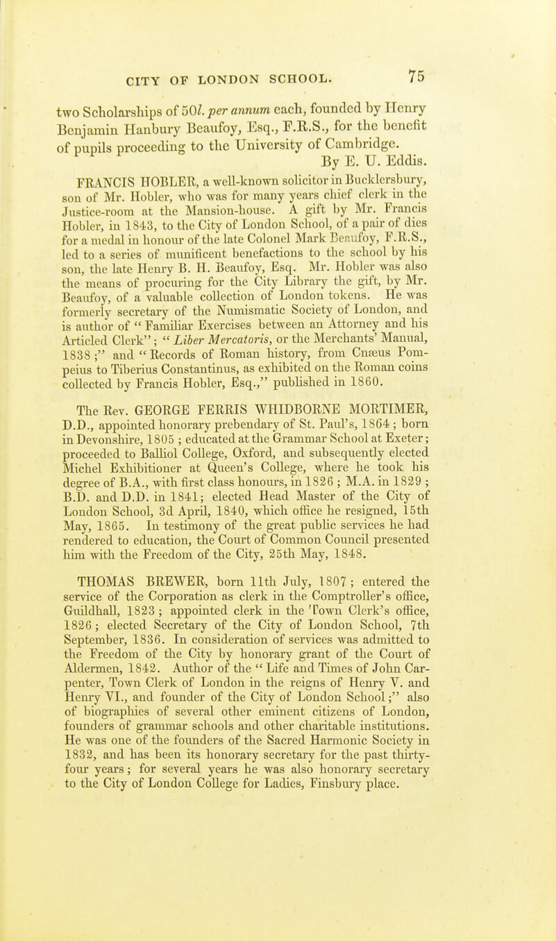 two Scholarsliips of 501 per annum each, founded by Henry Benjamin Hanbury Beaufoy, Esq., F.R.S., for the benefit of pupils proceeding to the University of Cambridge. By E. U. Eddis. FRANCIS HOBLER, a well-known solicitor in Bucklcrsbury, son of Mr. Hobler, wbo M^as for many years chief clerk in the Justice-room at the Mansion-house. A gift by Mr, Francis Hobler, in 1843, to the City of London School, of a pair of dies for a medal in honom- of the late Colonel Mark Beraifoy, F.ll.S., led to a series of munificent benefactions to the school by his son, the late Henry B. II. Beaufoy, Esq. Mr. Hobler was also the means of procuring for the City Library the gift, by Mr. Beaufoy, of a valuable collection of London tokens. He was formerly secretary of the Numismatic Society of London, and is author of  Famihar Exercises between an Attorney and his Ai-ticled Clerk ;  Liber Mercatoris, or the Merchants' Manual, 1838 ; and Records of Roman history, from Cnajus Pom- peius to Tiberius Constantinus, as exhibited on the Roman coins collected by Francis Hobler, Esq., pubhshed in 1860. The Rev. GEORGE FERRIS WHIDBORNE MORTIMER, D.D., appointed honorary prebendary of St. Paid's, 1864 ; born in Devonshire, 1805; educated at the Grammar School at Exeter; proceeded to BaUiol CoUege, Oxford, and subsequently elected Michel Exhibitioner at Queen's CoUege, where he took his degree of B.A., with first class honours, in 1826 ; M.A. in 1829 ; B.D. and D.D. in 1841; elected Head Master of the City of London School, 3d Aprd., 1840, which office he resigned, 15th May, 1865. In testimony of the great pubhc services he had rendered to education, the Court of Common Council presented him with the Freedom of the City, 25th May, 1848. THOMAS BREWER, born 11th July, 1807 ; entered the service of the Corporation as clerk in the Comptroller's office, Guildhall, 1823 ; appointed clerk in the Town Clerk's office, 1826 ; elected Secretary of the City of London School, 7th September, 1836. In consideration of services was admitted to the Freedom of the City by honorary grant of the Court of Aldermen, 1842. Author of the  Life and Times of John Car- penter, Town Clerk of London in the reigns of Henry V. and Hem-y VI., and founder of the City of London School; also of biographies of several other eminent citizens of London, founders of grammar schools and other charitable institutions. He was one of the founders of the Sacred Harmonic Society in 1832, and has been its honorary secretary for the past thirty- four years; for several years he was also honorary secretary to the City of London CoUege for Ladies, Finsbury place.
