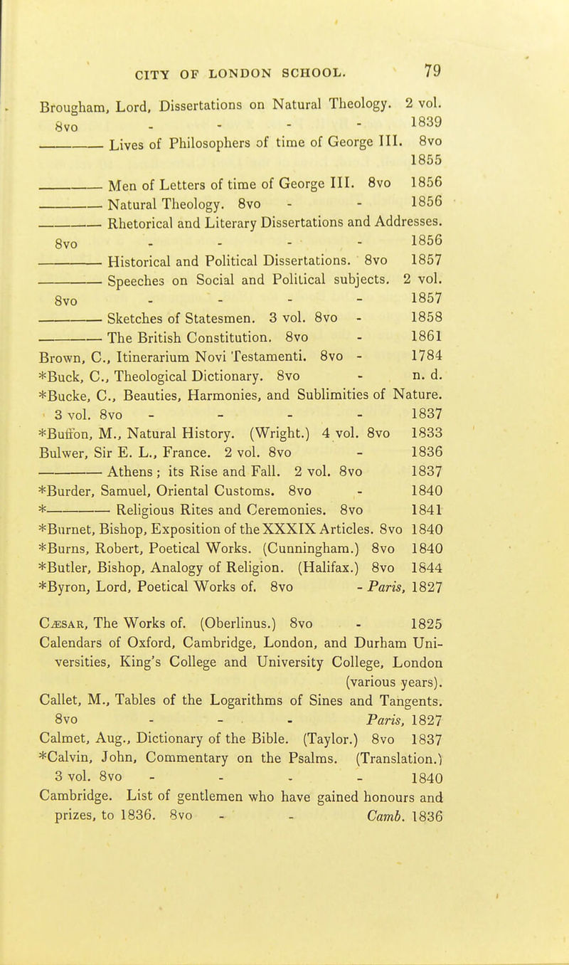 Brougham, Lord. Dissertations on Natural Theology. 2 vol. 8vo - - - - 1839 Lives of Philosophers of time of George III. 8vo 1855 Men of Letters of time of George IIL Svo 1856 Natural Theology. Svo - - 1856 Rhetorical and Literary Dissertations and Addresses. 8vo - - - - 1856 Historical and Political Dissertations. 8vo 1857 Speeches on Social and Political subjects, 2 vol. 8vo ... - 1857 Sketches of Statesmen. 3 vol. Svo - 1858 The British Constitution. Svo - 1861 Brown, C, Itinerarium Novi Testamenti. Svo - 1784 *Buck, C, Theological Dictionary. Svo - n. d. *Bucke, C, Beauties, Harmonies, and Sublimities of Nature. 3 vol. Svo - - - - 1837 *Butfbn, M., Natural History. (Wright.) 4 vol. Svo 1833 Bulwer, Sir E. L., France. 2 vol. Svo - 1836 Athens ; its Rise and Fall. 2 vol. Svo 1837 *Burder, Samuel, Oriental Customs. Svo - 1840 * Religious Rites and Ceremonies. Svo 1841 *Burnet, Bishop, Exposition of the XXXIX Articles. Svo 1840 *Burns, Robert, Poetical Works. (Cunningham.) Svo 1840 *Butler, Bishop, Analogy of Religion. (Halifax.) Svo 1844 *Byron, Lord, Poetical Works of. Svo -Paris, 1827 C^SAR, The Works of. (Oberlinus.) Svo - 1S25 Calendars of Oxford, Cambridge, London, and Durham Uni- versities, King's College and University College, London (various years). Callet, M., Tables of the Logarithms of Sines and Tangents. Svo - - . - Paris, 1827 Calmet, Aug., Dictionary of the Bible. (Taylor.) Svo 1837 *Calvin, John, Commentary on the Psalms. (Translation.) 3 vol. Svo - - . _ 1840 Cambridge. List of gentlemen who have gained honours and prizes, to 1S36. Svo - - Camb. 1836