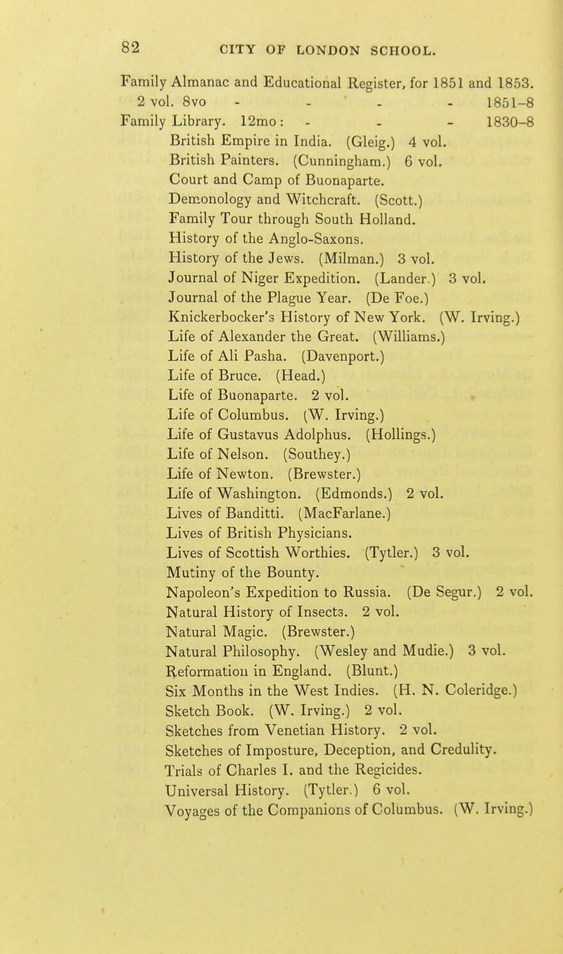 Family Almanac and Educational Register, for 1851 and 1853. 2 vol. 8vo - - . - 1851-8 Family Library. 12mo: - - - 1830-8 British Empire in India. (Gleig.) 4 vol. British Painters. (Cunningham.) 6 vol. Court and Camp of Buonaparte. Dem.onology and Witchcraft. (Scott.) Family Tour through South Holland. History of the Anglo-Saxons. History of the Jews. (Milman.) 3 vol. Journal of Niger Expedition. (Lander.) 3 vol. Journal of the Plague Year. (De Foe.) Knickerbocker's History of New York. (W. Irving.) Life of Alexander the Great. (Williams.) Life of Ali Pasha. (Davenport.) Life of Bruce. (Head.) Life of Buonaparte. 2 vol. • Life of Columbus. (W. Irving.) Life of Gustavus Adolphus. (Hollings.) Life of Nelson. (Southey.) Life of Newton. (Brewster.) Life of Washington. (Edmonds.) 2 vol. Lives of Banditti. (MacFarlane.) Lives of British Physicians. Lives of Scottish Worthies. (Tytler.) 3 vol. Mutiny of the Bounty. Napoleon's Expedition to Russia. (De Segur.) 2 vol. Natural History of Insects. 2 vol. Natural Magic. (Brewster.) Natural Philosophy. (Wesley and Mudie.) 3 vol. Heforraation in England. (Blunt.) Six Months in the West Indies. (H. N. Coleridge.) Sketch Book. (W. Irving.) 2 vol. Sketches from Venetian History. 2 vol. Sketches of Imposture, Deception, and Credulity. Trials of Charles I. and the Regicides. Universal History. (Tytler.) 6 vol. Voyages of the Companions of Columbus. (W. Irving.)