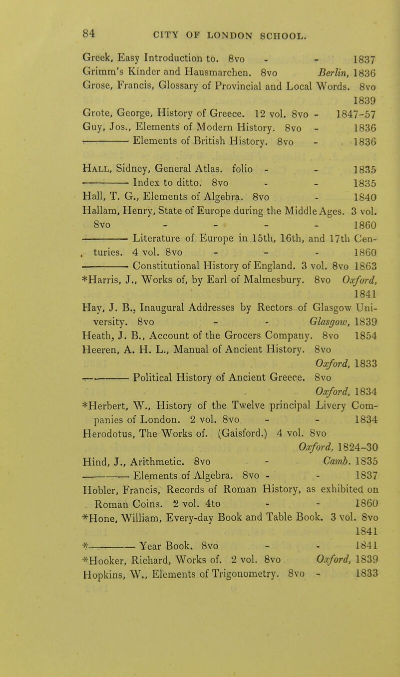 Greek, Easy Introduction to. 8vo - - 1837 Grimm's Kinder and Hausmarchen. Svo Berlin, 1836 Grose, Francis, Glossary of Provincial and Local Words. Svo 1839 Grote, George, History of Greece. 12 vol. Svo - 1847-57 Guy, Jos., Elements of Modern History. Svo - 1836 ■ Elements of British History. Svo - 1836 Hall, Sidney, General Atlas, folio - - 1835 Index to ditto. Svo - - 1835 Hall, T. G., Elements of Algebra. Svo - 1840 Hallam, Henry, State of Europe during the Middle Ages. 3 vol. Svo - 1860 Literature of Europe in.15th, 16th, and 17th Cen- , turies. 4 vol. Svo _ _ . 1860 Constitutional History of England. 3 vol. Svo 1863 *Harris, J., Works of, by Earl of Malmesbury. Svo Oxford, 1841 Hay, J. B.J Inaugural Addresses by Rectors of Glasgow Uni- versity. Svo - - Glasgow, 1839 Heath, J. B., Account of the Grocers Company. Svo 1854 Heeren, A. H. L., Manual of Ancient History. Svo Oxford. 1833 Political History of Ancient Greece. 8vo Oxford. 1834 ^Herbert, W., History of the Twelve principal Livery Com- panies of London. 2 vol. Svo - - 1834 Herodotus, The Works of. (Gaisford.) 4 vol. Svo Oxford, 1824-30 Hind, J., Arithmetic. Svo - Camb. 1835 Elements of Algebra. Svo - - 1S37 Hobler, Francis, Records of Roman History, as exhibited on Roman Coins. 2 vol. 4to - - I860 *Hone, William, Every-day Book and Table Book, 3 vol. Svo 1841 * Year Book. Svo - - 1841 ^Hooker, Richard, Works of. 2 vol. Svo Oaford, 1839 Hopkins, W., Elements of Trigonometry. Svo - 1833