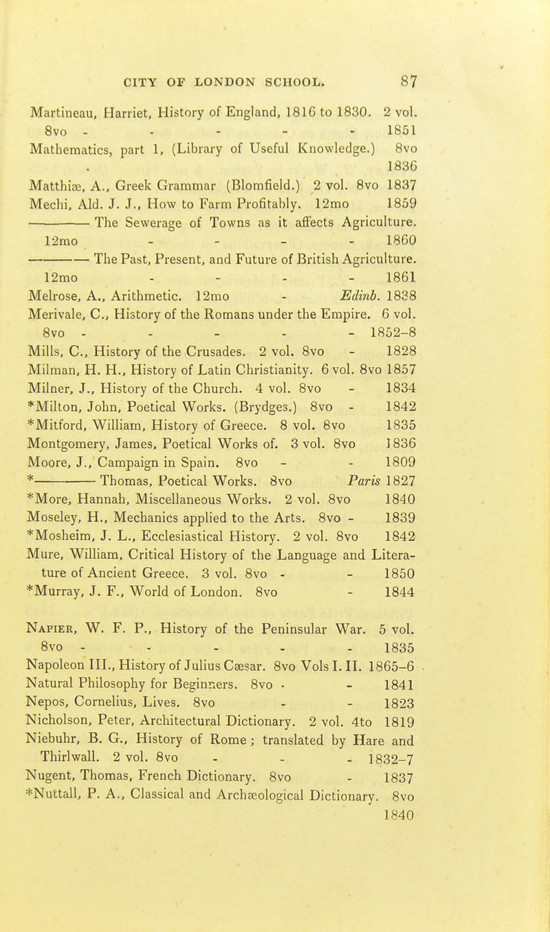 Martineau, Harriet, History of England, 1816 to 1830. 2 vol. 8vo - - - - - 1851 Mathematics, part 1, (Library of Useful Knowledge.) 8vo 1836 Matthiffi, A., Greek Grammar (Blomfield.) 2 vol. 8vo 1837 Mechi. Aid. J. J., How to Farm Profitably. 12mo 1859 The Sewerage of Towns as it affects Agriculture. 12mo - - - - 1860 The Past, Present, and Future of British Agriculture. 12mo .... 1861 Melrose, A., Arithmetic. 12mo - Edinb. 1838 Merivale, C., History of the Romans under the Empire. 6 vol. 8vo - - - - - 1852-8 Mills, C., History of the Crusades. 2 vol. 8vo - 1828 Milman, H. H., History of Latin Christianity. 6 vol. 8vo 1857 Milner, J., History of the Church. 4 vol. 8vo - 1834 *MiIton, John, Poetical Works. (Brydges.) 8vo - 1842 *Mitford, William, History of Greece. 8 vol. 8vo 1835 Montgomery, James. Poetical Works of. 3 vol. 8vo 1836 Moore, J., Campaign in Spain. 8vo - - 1809 * Thomas, Poetical Works. 8vo Paris 1827 *More, Hannah, Miscellaneous Works. 2 vol. 8vo 1840 Moseley, H., Mechanics applied to the Arts. 8vo - 1839 *Mosheim, J. L., Ecclesiastical History. 2 vol, 8vo 1842 Mure, William, Critical History of the Language and Litera- ture of Ancient Greece. 3 vol. 8vo - - 1850 ♦Murray, J. F., World of London. 8vo - 1844 Napier, W. F. P., History of the Peninsular War. 5 vol. 8vo - - - . . 1835 Napoleon HI., History of Julius Caesar. 8vo Vols L H. 1865-6 Natural Philosophy for Beginners. 8vo • - 1841 Nepos, Cornelius, Lives. 8vo - - 1823 Nicholson, Peter, Architectural Dictionary. 2 vol. 4to 1819 Niebuhr, B. G., History of Rome ; translated by Hare and Thirlwall. 2 vol. 8vo ... 1832-7 Nugent, Thomas, French Dictionary. 8vo - 1837 *Nuttall, P. A., Classical and Archfeological Dictionary. 8vo 1840