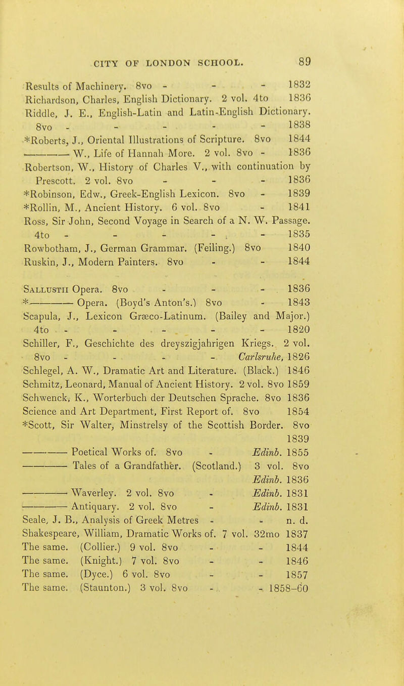 Results of Machinery. 8vo - - - 1832 Richardson, Charles, English Dictionary. 2 vol. 4 to 1836 Riddle, J. E.. English-Latin and Latin-English Dictionary. 8vo - - - - - 1838 *Roberts, J., Oriental Illustrations of Scripture. Bvo 1844 W.. Life of Hannah More. 2 vol. 8vo - 1836 Robertson, W., History of Charles V., with continuation by Prescott. 2 vol. 8vo - - - 1836 *Robinson, Edw., Greek-English Lexicon. 8vo - 1839 *Rollin, M., Ancient History. 6 vol. Bvo - 1841 Ross, Sir John, Second Voyage in Search of a N. W. Passage. 4to - - - - . - 1835 Rowbotham, J., German Grammar. (Feiling.) 8vo 1840 Ruskin, J., Modern Painters. 8vo - - 1844 Sallustii Opera. 8vo - - - 1836 * Opera. (Boyd's Anton's.) 8vo - 1843 Scapula, J., Lexicon Graeco-Latinum. (Bailey and Major.) 4to - - . - - - 1820 Schiller, F., Geschichte des dreyszigjahrigen Kriegs. 2 vol. 8vo - - - - Carlsruhe, 1826 Schlegel, A. W., Dramatic Art and Literature. (Black.) 1846 Schmitz, Leonard, Manual of Ancient History. 2 vol. 8vo 1859 Schwenck, K., Worterbuch der Deutschen Sprache. 8vo 1836 Science and Art Department, First Report of. 8vo 1854 *Scott, Sir Walter, Minstrelsy of the Scottish Border. 8vo 1839 Poetical Works of. 8vo - Edinb. 1855 Tales of a Grandfather. (Scotland.) 3 vol. 8vo Edinb. 1836 Waverley. 2 vol. 8vo - Edinb. • Antiquary. 2 vol. 8vo - Edinb. 1831 Scale, J. B., Analysis of Greek Metres - - n. d. Shakespeare, William, Dramatic Works of. 7 vol. 32mo 1837 The same. (Collier.) 9 vol. 8vo - - 1844 The same. (Knight.) 7 vol. 8vo - - 1846 The same. (Dyce.) 6 vol. 8vo - - 1857 The same. (Staunton.) 3 vol. 8vo - . - 1858—CO