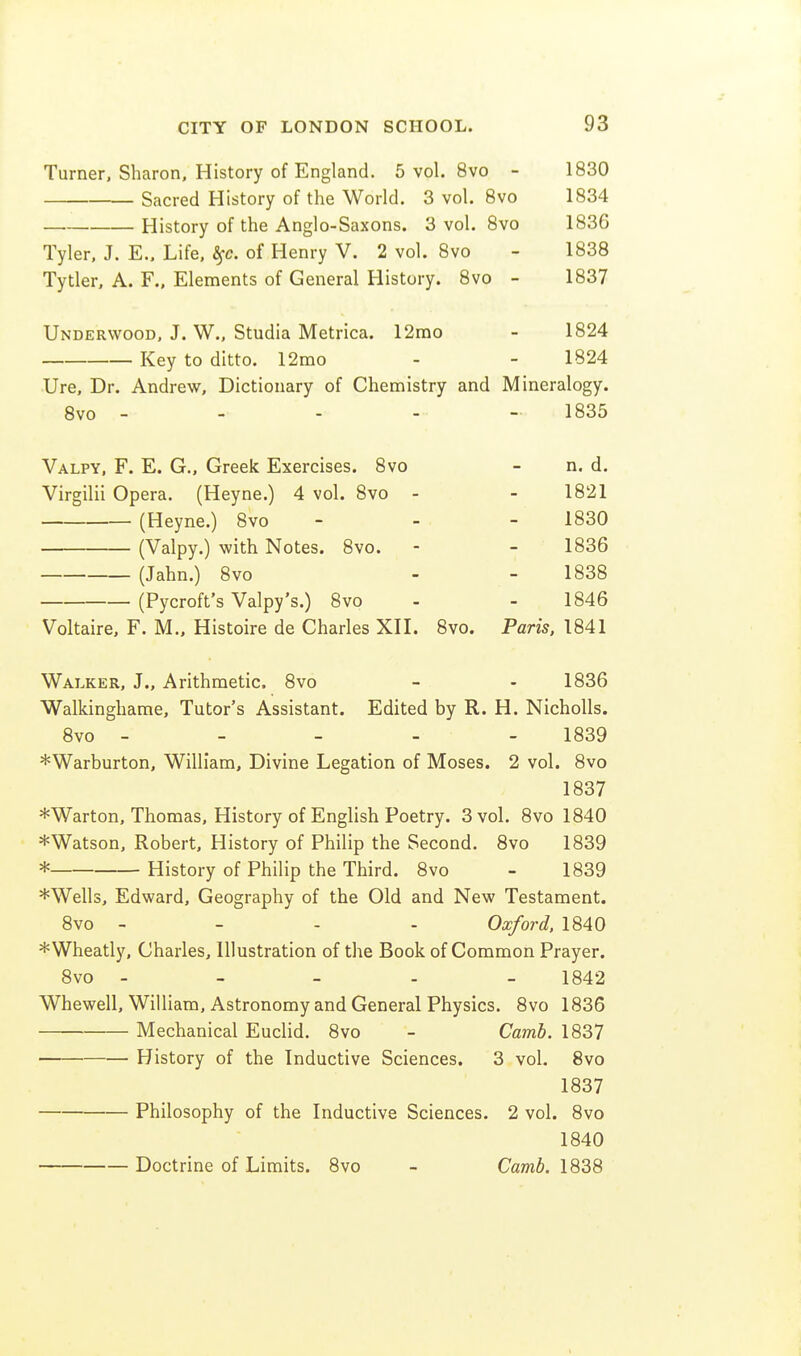 Turner, Sharon, History of England. 5 vol. 8vo - 1830 Sacred History of the World. 3 vol. Bvo 1834 History of the Anglo-Saxons. 3 vol. 8vo 1836 Tyler, J. E., Life, ^c. of Henry V. 2 vol. 8vo - 1838 Tytler, A. F., Elements of General History. 8vo - 1837 Underwood, J. W., Studia Metrica. 12rao - 1824 Key to ditto. 12mo - - 1824 Ure, Dr. Andrew, Dictionary of Chemistry and Mineralogy. Bvo - - - - - 1835 Valpy, F. E. G., Greek Exercises. 8vo - n. d. Virgilii Opera. (Heyne.) 4 vol. 8vo - - 1821 (Heyne.) 8vo - - - 1830 (Valpy.) with Notes. Bvo. - - 1836 (Jahn.) Bvo - - 1838 (Pycroft's Valpy's.) Bvo - - 1846 Voltaire, F. M., Histoire de Charles XH. Bvo. Paris. 1841 Walker, J., Arithmetic. Bvo - - 1836 Walkinghame, Tutor's Assistant. Edited by R. H. Nicholls. 8vo - - - - - 1839 *Warburton, William, Divine Legation of Moses. 2 vol. 8vo 1837 *Warton, Thomas, History of English Poetry. 3 vol. Bvo 1840 *Watson, Robert, History of Philip the Second. Bvo 1839 * History of Philip the Third. Bvo - 1839 *Wells, Edward, Geography of the Old and New Testament. Bvo - - - - Oxford, 1840 *Wheatly, Charles, Illustration of the Book of Common Prayer. Bvo - - - - - 1B42 Whewell, William, Astronomy and General Physics. Bvo 1B36 Mechanical Euclid. Bvo - Camb. 1837 History of the Inductive Sciences. 3 vol. Bvo 1837 Philosophy of the Inductive Sciences. 2 vol. Bvo 1B40 Doctrine of Limits. Bvo - Camb. 1838