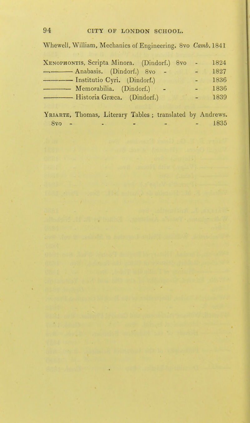 Whewell, William, Mechanics of Engineering. 8vo Carrib. 1841 Xenophontis, Scripta Minora. (Dindorf.) Bvo - 1824 —. Anabasis. (Dindorf.) 8vo - - 1827 Institutio Cyri. (Dindorf.) - 1836 Memorabilia. (Dindorf.) - - 1836 Historia Grseca. (Dindorf.) - 1839 Yriarte, Thomas, Literary Tables ; translated by Andrews.