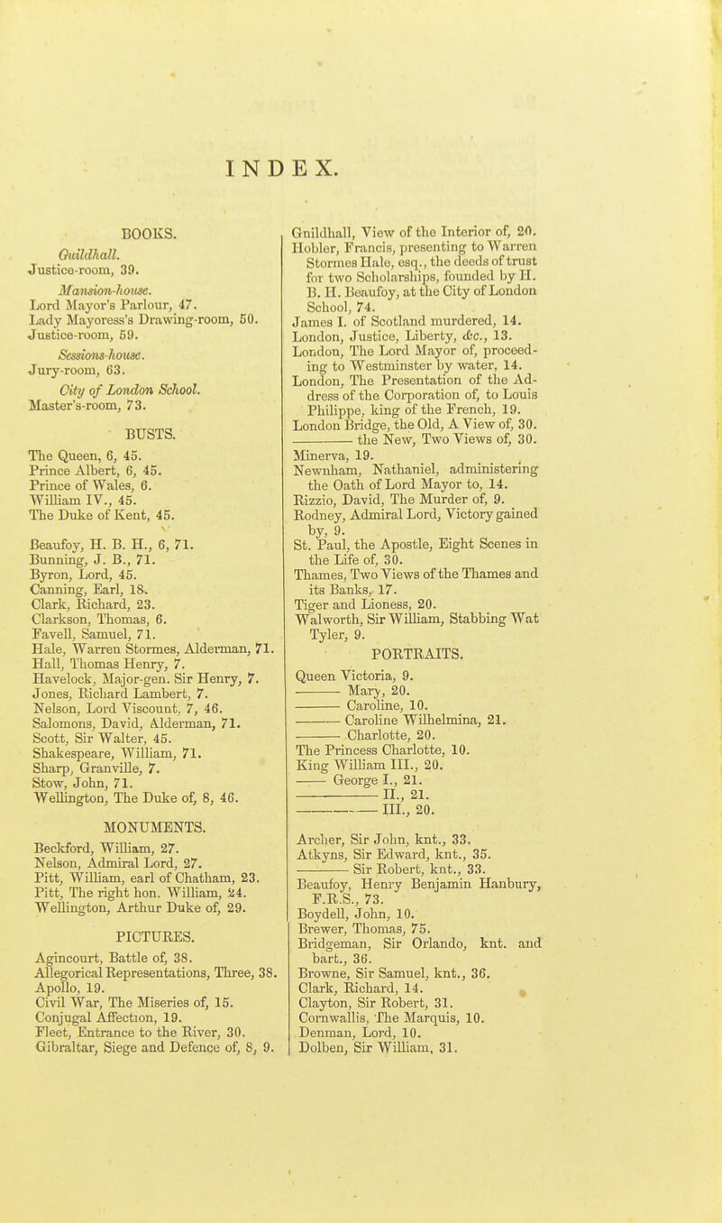 INDEX. BOOKS. Guildhall. Justice-room, 39. Mandon-hoiise. Lord J[ayor's Parlour, 47. Lady Mayoress's Drawing-room, 50. Justice-room, 59. S€ssions-li(mse. Jury-room, 63. City of London School. Master's-room, 73. BUSTS. The Queen, 6, 45. Prince Albert, 6, 45. Prince of Wales, 6. WiUiam IV., 45. The Duke of Kent, 45. Beaufoy, H. B. H., 6, 71. Bunning, J. B., 71. Byron, Lord, 45. Canning, Earl, 18. Clark, Richard, 23. Clarkson, Thomas, 6. Pavell, Samuel, 71. Hale, Warren Stormes, Alderman, 71. Hall, Thomas Henry, 7. Havelock, Major-gen. Sir Henry, 7. Jones, Richard Lambert, 7. Nelson, Lord Viscount, 7, 46. Salomons, David, A.lderman, 71. Scott, Sir Walter, 45. Shakespeare, William, 71. Sharp, Granville, 7. Stow, John, 71. WeUington, The Duke of, 8, 46. MONUMENTS. Beckford, William, 27. Nelson, Admiral Lord, 27. Pitt, William, earl of Chatham, 23. Pitt, The right hon. Wilham, Sd4. Welling-ton, Arthur Duke of, 29. PICTURES. Agincourt, Battle of, 38. Allegorical Representations, Three, 38. Apollo, 19. Civil War, The Miseries of, 15. Conjugal Affection, 19. Fleet, Entrance to the River, 30. Gibraltar, Siege and Defence of, 8, 9. Gnildhall, View of the Interior of, 20. Ilobler, Francis, presenting to Warren Stormes Hale, esq., the deeds of trust for two Scholarships, founded by II. B. H. Beaufoy, at the City of London School, 74. James I. of Scotland murdered, 14. London, Justice, Liberty, tfcc, 13. London, The Lord Mayor of, proceed- ing to Westminster by water, 14. London, The Presentation of the Ad- dress of the Corporation of, to Louis Philippe, king of the French, 19. London Bridge, the Old, A View of, 30. the New, Two Views of, 30. Minerva, 19. Newnham, Nathaniel, administering the Oath of Lord Mayor to, 14. Rizzio, David, The Murder of, 9. Rodney, Admiral Lord, Victory gained by, 9. St. Paul, the Apostle, Eight Scenes in the Life of, 30. Thames, Two Views of the Thames and its Banks,. 17. Tiger and Lioness, 20. Walworth, Sir William, Stabbing Wat Tyler, 9. PORTRAITS. Queen Victoria, 9. Mary, 20. Caroline, 10. Caroline Wilhelmina, 21. Charlotte, 20. The Princess Charlotte, 10. King William III., 20. George I., 21. II., 21. III., 20. Archer, Sir John, knt., 33. Atkyns, Sir Edward, knt., 35. Sir Robert, knt., 33. Beaufoy, Henry Benjamin Hanbury, F.R.S., 73. Boydell, John, 10. Brewer, Thomas, 75. Bridgeman, Sir Orlando, knt. and bart., 36. Browne, Sir Samuel, knt., 36. Clark, Richard, 14. ^ Clayton, Sir Robert, 31. Comwallis, The Marquis, 10. Denman, Lord, 10. Dolben, Sir William, 31.