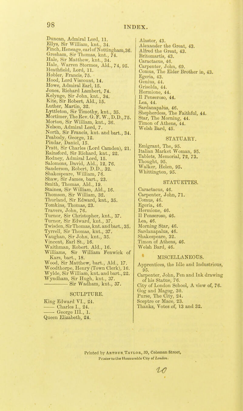 INDEX. Duncan, Admiral Lord, 11. Ellya, Sir William, knt., 34. Finch, Heneage, earl ofNottingham,36. Gresham, Sir Thomas, knt., 74. Hale, Sir Matthew, knt., 34. Hale, Warren Stonnes, Aid., 74, 95. Heathfield, Lord, 11. Hobler, Francis, 76. Hood, Lord Viscount, 14. Howe, Admiral Earl, 15. Jones, llichard Lambert, 74. Kelynge, Sir John, knt., 34. Kite, Sir Robert, Aid., 15. Luther, Martin, 32. Lyttleton, Sir Timothy, knt., 35. Mortimer, The Rev. G. F. W., D.D., 75. Morton, Sir William, knt., 36. Nelson, Admiral Lord, 7. North, Sir Francis, knt. andbart., 34. Peabody, George, 12. Pindar, Daniel, 15. Pratt, Sir Charles (Lord Camden), 21. Rainsford, Sir Richard, knt., 22. Rodney, Admiral Lord, 15. Salomons, David, Aid., 12, 76. Sanderson, Robert, D.D., 32. Shakespeare, William, 76. Shaw, Sir James, bart., 23. Smith, Thomas, Aid., 19. Staines, Sir William, Aid., 16. Thomson, Sir William, 32. Tlaurland, Sir Edward, knt., 35. Tomkins, Thomas, 23. Travei-s, John, 76. Tumor, Sir Christopher, knt., 37. Tumor, Sir Edward, knt., 37. Twisden, SirThomas, knt. andbart., 35. Tyrrell, Sir Thomas, knt., 37. Vaughan, Sir John, knt., 35. Vincent, Earl St., 16. Waithman, Robert. Aid., 16. Williams, Sir William Fenwick of Kars, bart., 18. Wood, Sir Matthew, bart.. Aid., 17. Woodthorpe, Henry (Town Clerk), 16. Wylde, Sir William, knt. andbart., 22. Wyndham, Sir Hugh, knt., 37. Sir Wadham, knt., 37. SCULPTURE. King Edward VI., 24. Charles I., 24. George III., 1. Queen Elizabeth, 24. Alastor, 43. Alexander the Great, 43. Alfred the Great, 43. Britomartis, 43. Caractacus, 46. Carpenter, John, 69. ComuB, The Elder Brother in, 43. Egeria, 43. Genius, 44. Griselda, 44. Hermione, 44. II Penseroso, 44. Lea, 44. Sardanapalus, 46. Shepherdess, The Faithfiil, 44. Star, The Morning, 44. Timon of Athens, 44. Welsh Bard, 45. STATUARY. Emigrant, The, 95. Italian Market Woman, 95. Tablets, Memorial, 72, 73. Thought, 95. Walker, Helen, 95. Whittington, 95. STATUETTES. Caractacus, 46. Carpenter, John, 71. Comus, 46. Egeria, 46. Hermione, 46. II Penseroso, 46. Lea, 46. Morning Star, 46. Sardanapalus, 46. Shakespeare, 32. Timon of Athens, 46. Welsh Bard, 46. * MISCELLANEOUS. Apprentices, the Idle and Industrious, 95. Carpenter, John, Pen and Ink drawing of his Statue, 76. City of London School, A view of, 76. Gog and Magog, 30. Purse, The City, 24. Sceptre or Mace, 23. Thanks, Votes of, 13 and 32. Printed by Arthur Tatlor, 39, Coleman Street, I'riiUor to tlie Hoiioui-able City of London. 1^0