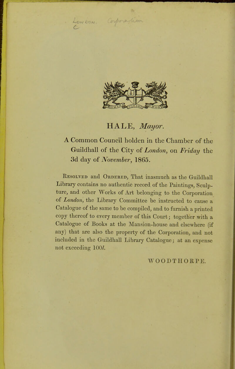 -Co HALE, Mayor. A Common Council holden in the Chamber of the Guildhall of the City of London, on Friday the 3d day of November, 1865. Resolved and Ordered, That inasmuch as the Guildhall Library contains no authentic record of the Paintings, Sculp- ture, and other Works of Art belonging to the Corporation of London, the Library Committee be instructed to cause a Catalogue of the same to be compiled, and to furnish a printed copy thereof to every member of this Court; together with a Catalogue of Books at the Mansion-house and elsewhere (if any) that are also the property of the Corporation, and not included in the Guildhall Library Catalogue; at an expense not exceeding 100/. WOODTIIORPE.