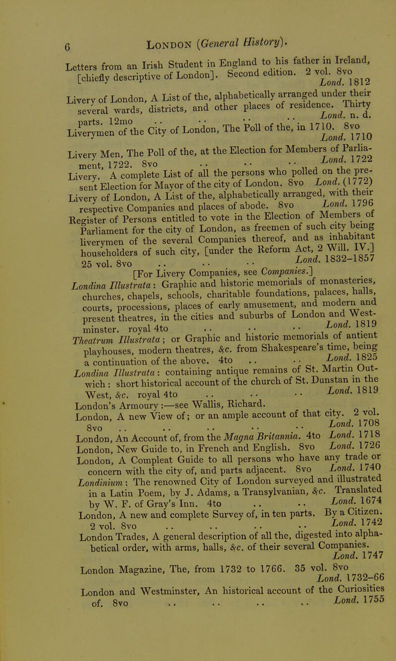 Letters from an Irish Student in England to his father in Ireland, [chiefly descriptive of London]. Second edition. 2 vol. Jvo^^^ Livery of London. A List of the, alphaheticaUy arranged nderthdr several wards, districts, and other places of '^e^^^^^^owrf^ 7 Live'ymei'oTthe City of London, The Poll of th;,'in 1710%- Livery Men, The Poll of the, at the Election for Members of Parlia- ment. 1722. 8vo . • • • ^ ' • , , ^°t 1. Livery. A complete List of all the persons who polled on the pre- sent Election for Mayor of the city of London. Svo Lond. (1772) Livery of London, A List of the, alphabetically arranged with their respective Companies and places of abode. Svo Lond. 179b Register of Persons entitled to vote in the Election of Members of Parliament for the city of London, as freemen of such citj being liverymen of the several Companies thereof, and as inhabitant householders of such city, [under the Reform Act, 2 WiU. IV ] 25 vol. Svo f 1832-1857 [For Livery Companies, see Companies.} Londina Illustrata : Graphic and historic memorials of monasteries, churches, chapels, schools, charitable foundations, palaces, halls, courts, processions, places of early amusement, and modern and present theatres, in the cities and suburbs of London and West- minster, royal 4to ... . ^^'f- Theatrum Illustrata; or Graphic and historic memorials of antient playhouses, modern theatres, <^c. from Shakespeare s time, being a continuation of the above. 4to .. .. 1825 Londina Illustrata: containing antique remains of bt. Martin uut- wich : short historical account of the church of St. Dunstan in the West, .SfC. royal 4to .. .• Lond. 181^ London's Armoury :—see WalUs, Richard. . London, A new View of; or an ample account of that city. 2 vol. 8vo .. .. .. . • • • ^' London, An Account of, from the Ma(/raa 5nYawnm. 4to Lond. 1718 London, New Guide to, in French and English. 8vo Lond. 1726 London, A Compleat Guide to all persons who have any trade or concern with the city of, and parts adjacent. 8vo Lond. 1740 Londinium : The renowned City of London surveyed and illustrated in a Latin Poem, bv J. Adams, a Transylvanian, SfC. Translated by W. F. of Gray's'lnn. 4to .. .. Lond. 1674 London, A new and complete Survey of, in ten parts. By a Citizen. 2 vol. 8vo .. .. .. Lond. 17^2 London Trades. A general description of all the, digested into alpha- betical order, with arms, halls, <SfC. of their several Companies. Lond. 1747 London Magazine, The, from 1732 to 1766. 35 vol. 8vo Lond. 1732-66 London and Westminster, An historical account of the Curiosities of. 8vo .. .. .. Lond. \755