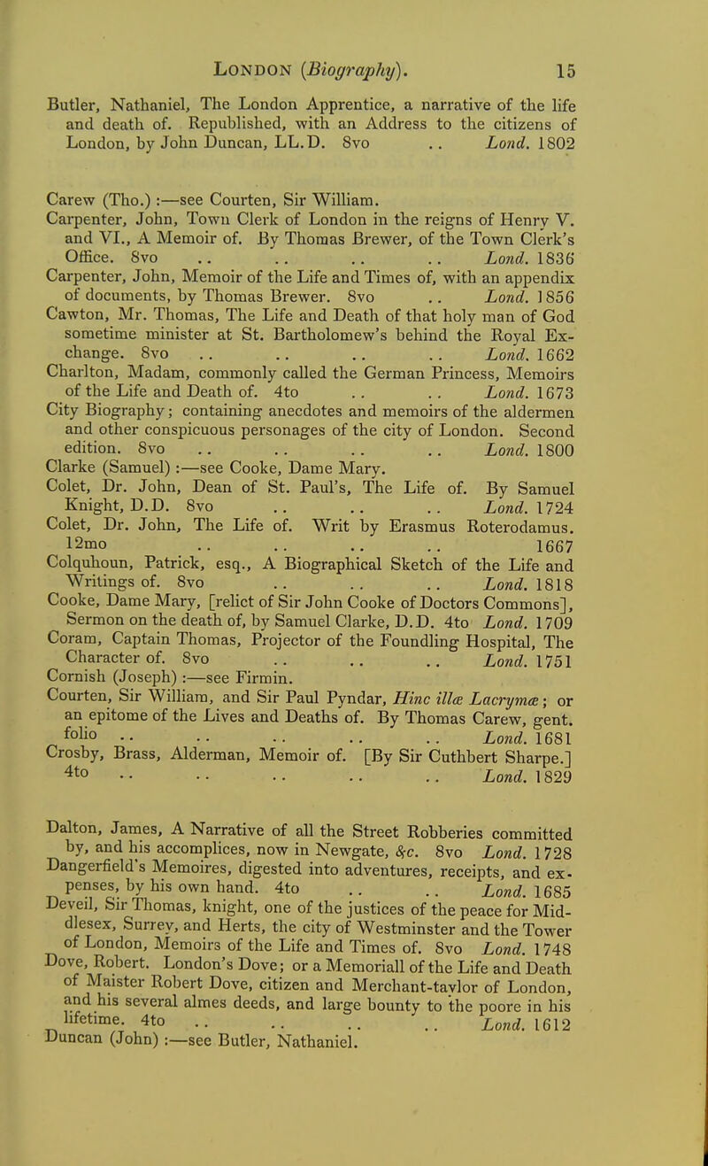 Butler, Nathaniel, The London Apprentice, a narrative of the life and death of. Republished, with an Address to the citizens of London, by John Duncan, LL.D. 8vo .. Land. 1802 Carew (Tho.):—see Courten, Sir William. Carpenter, John, Town Clerk of London in the reigns of Henry V. and VI., A Memoir of. By Thomas Brewer, of the Town Clerk's Office. Svo .. .. ,. .. iowdf. 1836 Carpenter, John, Memoir of the Life and Times of, with an appendix of documents, by Thomas Brewer. Svo .. Xowc^. 1856 Cawton, Mr. Thomas, The Life and Death of that holy man of God sometime minister at St. Bartholomew's behind the Royal Ex- change. Svo .. .. .. Xonrf. 1662 Charlton, Madam, commonly called the German Princess, Memoirs of the Life and Death of. 4to .. .. Xorac?. 1673 City Biography; containing anecdotes and memoirs of the aldermen and other conspicuous personages of the city of London. Second edition. Svo .. .. .. .. Lond. 1800 Clarke (Samuel) :—see Cooke, Dame Mary. Colet, Dr. John, Dean of St. Paul's, The Life of. By Samuel Knight, D.D. Svo .. .. iorarf. 1724 Colet, Dr. John, The Life of. Writ by Erasmus Roterodamus, 12mo .. .. .. 1667 Colquhoun, Patrick, esq., A Biographical Sketch of the Life and Writings of. Svo .. .. .. Lond. \%\% Cooke, Dame Mary, [relict of Sir John Cooke of Doctors Commons], Sermon on the death of, by Samuel Clarke, D.D. 4to Lond. 1709 Coram, Captain Thomas, Projector of the Foundling Hospital, The Character of. Svo .. .. Lond. 1751 Cornish (Joseph):—see Firmin. Courten, Sir William, and Sir Paul Pyndar, Hinc ilia Lacrymee; or an epitome of the Lives and Deaths of. By Thomas Carew, gent, folio .. .. .. .. Lond. 1681 Crosby, Brass, Alderman, Memoir of. [By Sir Cuthbert Sharpe.] 4to .. .. .. .. .. Lond. 1829 Dalton, James, A Narrative of all the Street Robberies committed by, and his accomplices, now in Newgate, 8fC. Svo Lond. 1728 Dangerfield's Memoires, digested into adventures, receipts, and ex- penses, by his own hand. 4to .. .. Lond.l6S5 Deveil, Sir Thomas, knight, one of the justices of the peace for Mid- dlesex, Surrey, and Herts, the city of Westminster and the Tower of London, Memoirs of the Life and Times of. Svo Lond. 1748 Dove, Robert. London's Dove; or a Memoriall of the Life and Death of Maister Robert Dove, citizen and Merchant-tavlor of London, and his several almes deeds, and large bounty to the poore in his lifetime. 4to ^^nd. 1612 Duncan (John) :—see Butler, Nathaniel.