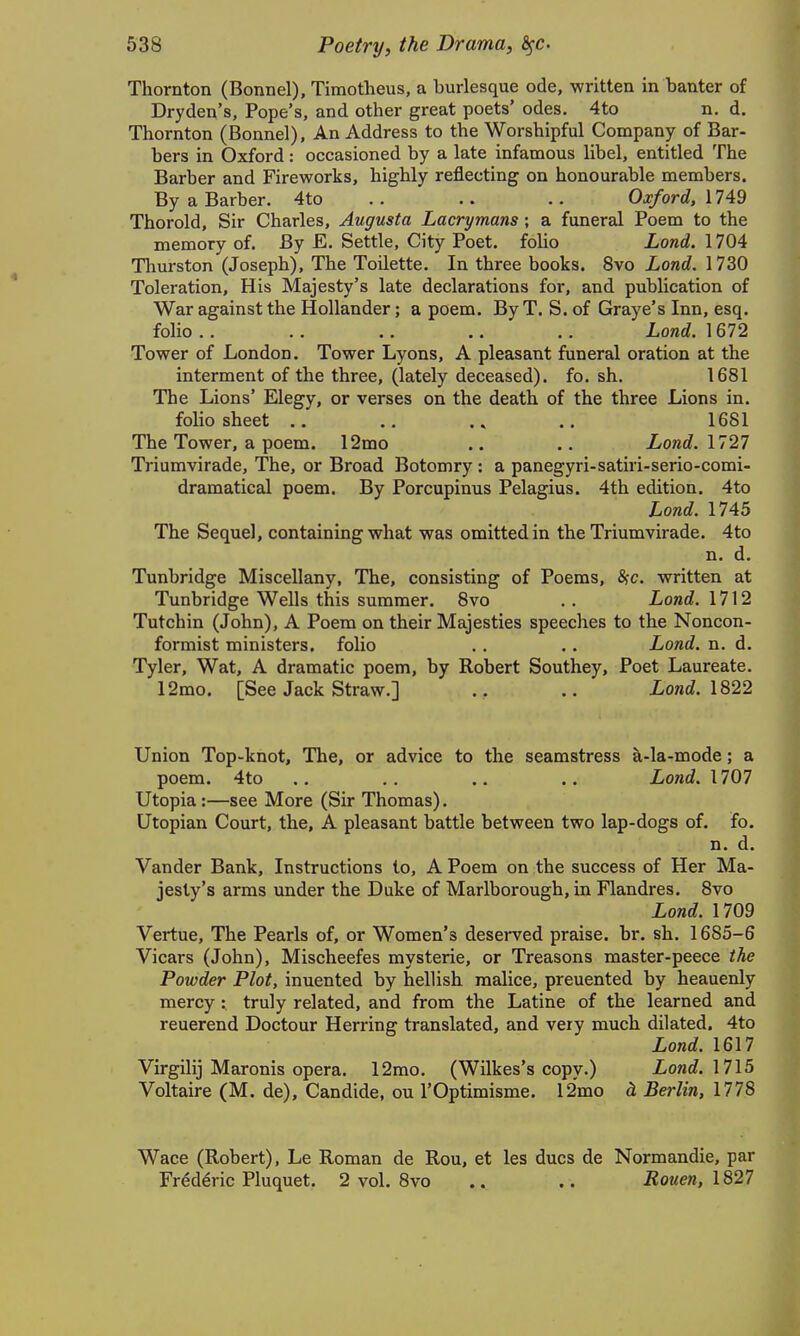 Thornton (Bonnel), Timotheus, a burlesque ode, written in banter of Dryden's, Pope's, and other great poets' odes, 4to n. d. Thornton (Bonnel), An Address to the Worshipful Company of Bar- bers in Oxford: occasioned by a late infamous libel, entitled The Barber and Fireworks, highly reflecting on honourable members. By a Barber. 4to .. .. Oxford, IT'^9 Thorold, Sir Charles, Augusta Lacrymans; a funeral Poem to the memory of. By E. Settle, City Poet, folio Lond. 1704 Thurston (Joseph), The Toilette. In three books. 8vo Lond. 1730 Toleration, His Majesty's late declarations for, and publication of War against the Hollander; a poem. By T. S. of Graye's Inn, esq. folio.. .. .. .. .. Lond. Tower of London. Tower Lyons, A pleasant funeral oration at the interment of the three, (lately deceased), fo. sh. 1681 The Lions' Elegy, or verses on the death of the three Lions in. folio sheet .. ,. .. 1681 The Tower, a poem. 12mo .. .. Lond. 1727 Triumvirade, The, or Broad Botomry : a panegyri-satiri-serio-comi- dramatical poem. By Porcupinus Pelagius. 4th edition. 4to Lond. 1745 The Sequel, containing what was omitted in the Triumvirade. 4to n. d. Tunbridge Miscellany, The, consisting of Poems, SfC. written at Tunbridge Wells this summer. 8vo .. Lond. 1712 Tutchin (John), A Poem on their Majesties speeches to the Noncon- formist ministers, folio .. .. Lond. n. d. Tyler, Wat, A dramatic poem, by Robert Southey, Poet Laureate. 12mo. [See Jack Straw.] .. £oni. 1822 Union Top-knot, The, or advice to the seamstress a-la-mode; a poem. 4to .. .. .. .. Lond. 1707 Utopia :—see More (Sir Thomas). Utopian Court, the, A pleasant battle between two lap-dogs of. fo. n. d. Vander Bank, Instructions to, A Poem on the success of Her Ma- jesty's arms under the Duke of Marlborough, in Flandres. 8vo Lond. 1709 Vertue, The Pearls of, or Women's deserved praise, br. sh. 1685-6 Vicars (John), Mischeefes mysterie, or Treasons master-peece the Powder Plot, inuented by hellish malice, preuented by heauenly mercy : truly related, and from the Latine of the learned and reuerend Doctour Herring translated, and very much dilated. 4to Lond. 1617 Virgilij Maronis opera. 12mo, (Wilkes's copy.) io«£?. 1715 Voltaire (M. de), Candide, ou I'Optimisme. 12mo h Berlin, 1778 Wace (Robert), Le Roman de Rou, et les dues de Normandie, par Fr^d^ric Pluquet. 2 vol. 8vo .. .. Rouen, 1827