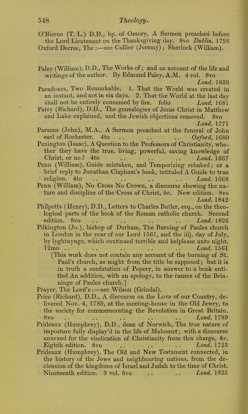 O'Bierne (T. L.) D.D,, bp. of Ossory, A Sermon preached before the Lord Lieutenant on the Thanksgiving day. 8vo Dublin, 1798 Oxford Decree, The :—see Collier (Jeremy) ; Sherlock (William). Paley (William), D.D,, The Works of; and an account of the life and writings of the author. By Edmund Paley, A.M. 4 vol. Svo Lond. 1838 Paradoxes, Two Remarkable. 1. That the World was created in an instant, and not in six days. 2. That the World at the last day shall not be entirely consumed by fire, folio Lond. 1681 Parry (Richard), D.D., The genealogies of Jesus Christ in Matthew and Luke explained, and the Jewish objections removed. Svo Lond. 1771 Parsons (John), M.A., A Sermon preached at the funeral of John earl of Rochester. 4to .. .. .. Oxford, \&S0 Penington (Isaac), A Question to the Professors of Christianity, whe- ther they have the true, living, powerful, saving knowledge of Christ, or no? 4to .. .. Lond. \QQ1 Penn (William), Guide mistaken, and Temporizing rebuked; or a brief reply to Jonathan Clapham's book, intituled A Guide to true religion. 4to .. ,. .. Lond. IGQS Penn (William), No Cross No Crown, a discourse showing the na- ture and discipline of the Cross of Christ, 3fC. New edition. 8vo Lond. 1842 Philpotts (Henry), D.D., Letters to Charles Butler, esq., on the theo- logical parts of the book of the Roman catholic church. Second edition. Svo .. .. .. .. Lond. 1826 Pilkington (Jo.), bishop of Durham, The Burning of Paules church in London in the year of our Lord 1561, and the iiij. day of July, by lyghtnyuge, which continued terrible and helplesse unto night. 12mo .. .. .. .. .. Lond. 1561 [This work does not contain any account of the burning of St. Paul's church, as might from the title be supposed; but it is in truth a confutation of Popery, in answer to a book enti- tled An addition, with an apology, to the causes of the Brin- ninge of Paules church.] Prayer, The Lord's :—see Wilson (Grindal). Price (Richard), D.D., A discourse on the Love of our Country, de- livered Nov. 4, 1789, at the meeting-house in the Old Jewry, to the society for commemorating the Revolution in Great Britain. Svo .. .. .. .. .. Lond. 1789 Prideaux (Humphrey), D.D., dean of Norwich, The true nature of imposture fully display'd in the life of Mahomet; with a discourse annexed for the vindication of Christianity from this charge, 5fc. Eighth edition. Svo .. .. .. Lond. 11'2Z Prideaux (Humphrey), The Old and New Testament connected, in the history of the Jews and neighbouring nations, from the de- clension of the kingdoms of Israel and Judah to the time of Christ. Nineteenth edition. 3 vol. Svo .. .. Z,o«t?. 1825