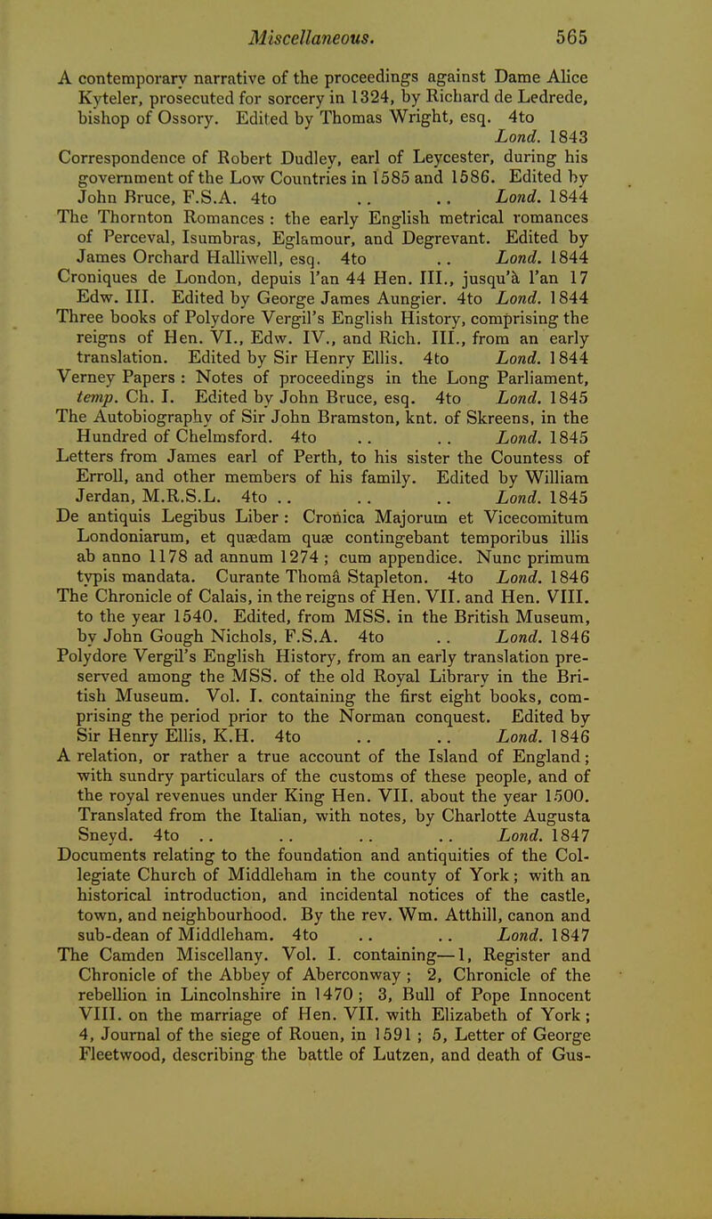 A contemporary narrative of the proceedings against Dame Alice Kyteler, prosecuted for sorcery in 1324, by Richard de Ledrede, bishop of Ossory. Edited by Thomas Wright, esq. 4to Lond. 1843 Correspondence of Robert Dudley, earl of Leycester, during his government of the Low Countries in 1585 and 1586. Edited by John Bruce, F.S.A. 4to .. .. Lond. 1844: The Thornton Romances : the early English metrical romances of Perceval, Isumbras, Eglamour, and Degrevant. Edited by James Orchard Halliwell, esq. 4to .. Lond. 1844 Croniques de London, depuis I'an 44 Hen. IIL, jusqu'k I'an 17 Edw. in. Edited by George James Aungier. 4to Lond. 1844 Three books of Polydore Vergil's English History, comprising the reigns of Hen. VL, Edw. IV., and Rich. III., from an early translation. Edited by Sir Henry Ellis. 4to Lond. 1844 Verney Papers : Notes of proceedings in the Long Parliament, temp. Ch. I. Edited by John Bruce, esq. 4to Lond. 1845 The Autobiography of Sir John Bramston, knt. of Skreens, in the Hundred of Chelmsford. 4to .. .. Lond. 1845 Letters from James earl of Perth, to his sister the Countess of ErroU, and other members of his family. Edited by William Jerdan, M.R.S.L. 4to .. .. .. Lond. 1845 De antiquis Legibus Liber: Cronica Major urn et Vicecomitum Londoniarum, et qusedam quae contingebant temporibus illis ab anno 1178 ad annum 1274 ; cum appendice. Nunc primum typis mandata. Curante Thoma Stapleton. 4to Lond. 1846 The Chronicle of Calais, in the reigns of Hen. VII. and Hen. VIIL to the year 1540. Edited, from MSS. in the British Museum, by John Gough Nichols, F.S.A. 4to .. Lond. 1846 Polydore Vergil's English History, from an early translation pre- served among the MSS. of the old Royal Library in the Bri- tish Museum. Vol. I. containing the first eight books, com- prising the period prior to the Norman conquest. Edited by Sir Henry Ellis, K.H. 4to .. .. Lond. 1846 A relation, or rather a true account of the Island of England; with sundry particulars of the customs of these people, and of the royal revenues under King Hen. VII. about the year 1500. Translated from the Italian, with notes, by Charlotte Augusta Sneyd. 4to .. .. .. .. Lond. 1847 Documents relating to the foundation and antiquities of the Col- legiate Church of Middleham in the county of York; with an historical introduction, and incidental notices of the castle, town, and neighbourhood. By the rev. Wm. Atthill, canon and sub-dean of Middleham. 4to .. .. Lond. 1847 The Camden Miscellany. Vol. I. containing—1, Register and Chronicle of the Abbey of Aberconway ; 2, Chronicle of the rebellion in Lincolnshire in 1470; 3, Bull of Pope Innocent VIII. on the marriage of Hen. VII. with Elizabeth of York; 4, Journal of the siege of Rouen, in 1591 ; 5, Letter of George Fleetwood, describing the battle of Lutzen, and death of Gus-