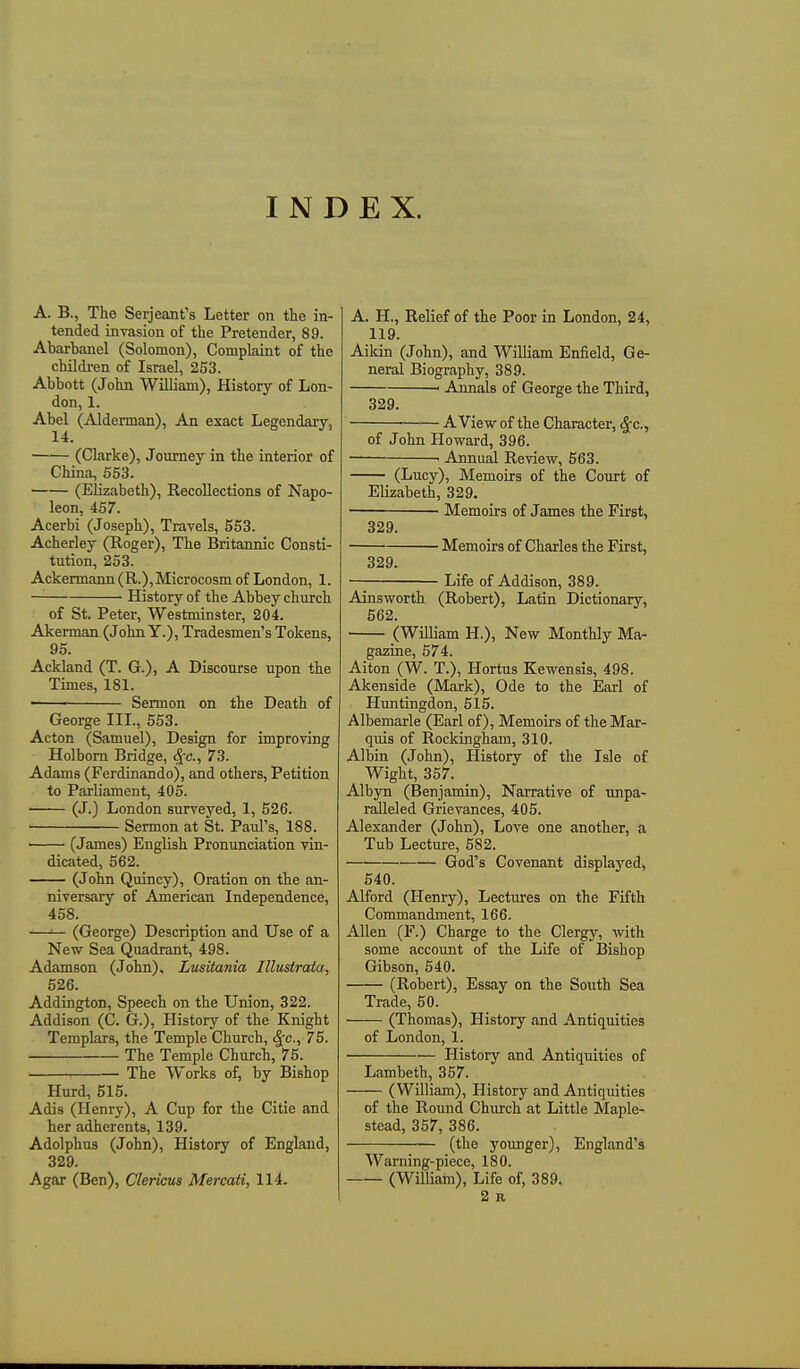 INDEX. A. B., The Serjeant's Letter on tte in- tended invasion of the Pretender, 89. Abarbanel (Solomon), Complaint of the children of Israel, 253. Abbott (John William), History of Lon- don, 1. Abel (Alderman), An exact Legendary, 14. (Clarke), Journey in the interior of China, 653. (Elizabeth), Recollections of Napo- leon, 467. Acerbi (Joseph), Travels, 553. Acherley (Roger), The Britannic Consti- tution, 253. Ackermann (R.), Microcosm of London, 1. History of the Abbey church of St. Peter, Westminster, 204. Akerman (John Y.), Tradesmen's Tokens, 95. Ackland (T. G.), A Discourse upon the Times, 181. • Sermon on the Death of George III., 563. Acton (Samuel), Design for improving Holbom Bridge, S^c, 73. Adams (Ferdinando), and others, Petition to Parliament, 405. ■ (J.) London surveyed, 1, 526. ■ Sermon at St. Paul's, 188. (James) English Pronunciation vin- dicated, 562. (John Quincy), Oration on the an- niversary of American Independence, 468. —■— (George) Description and Use of a New Sea Quadrant, 498. Adamson (John), Lusitania Illusiraia, 526. Addington, Speech on the Union, 322. Addison (C. G.), History of the Knight Templars, the Temple Church, ^c, 75. The Temple Church, 75. The Works of, by Bishop Hurd, 515. Adis (Henry), A Cup for the Citie and her adherents, 139. Adolphus (John), History of England, 329. Agar (Ben), Clerkus Mercati, 114. A. H., Relief of the Poor in London, 24, 119. Aikin (John), and William Enfield, Ge- neral Biography, 389. ' Annals of George the Third, 329. A View of the Character, ^fc, of John Howard, 396. •— ■ Annual Review, 563. (Lucy), Memoirs of the Court of Elizabeth, 329. ■ Memoirs of James the First, 329. Memoirs of Charles the First, 329. Life of Addison, 389. Ainsworth (Robert), Latin Dictionary, 562. (William H.), New Monthly Ma- gazine, 674. Alton (W. T.), Hortus Kewensis, 498. Akenside (Mark), Ode to the Earl of Huntingdon, 515. Albemarle (Earl of). Memoirs of the Mar- quis of Rockingham, 310. Albin (John), History of the Isle of Wight, 357. Albjm (Benjamin), Narrative of unpa- ralleled Grievances, 405. Alexander (John), Love one another, a Tub Lecture, 582. God's Covenant displayed, 540. Alford (Henry), Lectures on the Fifth Commandment, 166. Allen (F.) Charge to the Clergy, with some account of the Life of Bishop Gibson, 540. (Robert), Essay on the South Sea Trade, 50. (Thomas), History and Antiquities of London, 1. History and Antiquities of Lambeth, 357. (William), History and Antiquities of the Round Church at Little Maple- stead, 357, 386. (the younger), England's Warning-piece, 180. (William), Life of, 389. 2 R