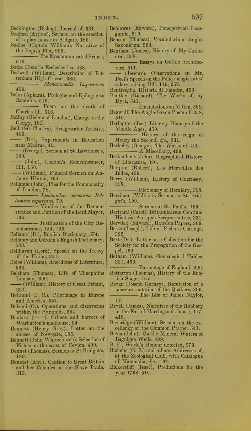 Beckington (Bishop), Jonmal of, 331. Bedford (Arthur), Seimon on the erection of a play-house in Aldgate, 180. Bedloe (Captain William), Narrative of the Popish Plot, 295. — The Excommunicated Prince, 516. BediB Plistoria Ecclesiastica, 438. Bedwell (William), Description of Tot- tenham High Crosse, 386. —^——Mohammedis Imposturce, 459. Behn (Aphara), Prologue and Epilogue to Romulus, 516. • Poem on the death of Charles II., 516. Beilby (Bishop of London), Charge to the Clergy, 181. Bell (Sir Charles), Bridgewater Treatise, 499. (Dr.), Experiments in Education near Madras, 41. (George), Sermon at St. Lawrence's, 189. (John), London's Remembrancer, 111, 150. (William), Funeral Sermon on An- thony Hinton, 194. BeUamie (John), Plea for the Commonalty of London, 78. Lysimachis enervatus, Bel- lamius reparatus, 79. Vindication of the Remon- strance and Petition of the Lord Mayor, 135. ' Justification of the City Re- monstrance, 134, 135. Bellamy (D.), English Dictionary, 574. Bellamy and Gordon's English Dictionary, 563. BeUhaven (Lord), Speech on the Treaty of the Union, 321. Beloe (William), Anecdotes of Literature, 563. Belsham (Thomas), Life of Theophilus Lindsey, 390. (William), History of Great Britain, 331. Beltrami (J. C), Pilgrimage in Europe and America, 554. Belzoni (G.), Operations and discoveries within the Pyramids, 554. Benbow ( ), Crimes and horrors of Warburton's madhouse, 94. Bennett (Henry Grey), Letter on the abuses of Newgate, 155. Bennett (John Whitechurch), Selection of Fishes on the coast of Ceylon, 499. Bennet (Thomas), Sermon at St Bridget's, 189. Benezet (Ant.), Caution to Great Britain and her Colonies on the Slave Trade, 313. Benlowes (Edward), Panegerycon Inau- gurate, 516. Benson (Thomas), Vocabularium Anglo- Saxonicum, 563. Bentham (James), History of Ely Cathe- dral, 358. Essays on Gothic Architec- ture, 511. (Jeremy), Observations on Mr. Peel's Speech on the Police magistrates' salary raising Bill, 119, 257. Bentivoglio, Historia di Fiandra, 459. Bentley (Richard), The Works of, by Dyce, 641. — Emendations on Milton, 589. Beowulf, The Anglo-Saxon Poem of, 358, 516. Berington (Jos.) Literary History of the Middle Ages, 459. History of the reign of Henry the Second, S[c., 331. Berkeley (George), The Works of, 499. A Miscellany, 499. Berkenhout (John), Biographical History of Literature, 390. Berquin (Robert), Les Merveilles des Indes, 499. Berry (William), History of Guernsey, 358. Dictionary of Heraldry, 358. Berriman (William), Sermon at St. Brid- get's, 190. Sermon at St. Paul's, 190. Bertrami (Caroli) Britannicarum Gentium Historife Antiquse Scriptores tres, 331. Berwick (Edward), Rawdon Papers, 309. Besse (Joseph), Life of Richard Claridge, 392. Beat (Dr.), Letter on a Collection for the Society for the Propagation of the Gos- pel, 169. Betham (WiUiam), Genealogical Tables, 331, 459. Baronetage of England, 390. Betterton (Thomas), History of the Eng- lish Stage, 175. Bevan (Joseph Gumey), Refutation of a misrepresentation of the Quakers, 390. The Life of James Naylor, 17. Bevell (James), Narrative of the Robbery in the Earl of Harrington's house, 117, 418. Beveridge (William), Sermon on the ex- cellency of the Common Prayer, 541. Bevis (John), On the Mineral Waters of Bagnigge Wells, 499. B. F., World's Honour detected, 579. Bicheno (G. E.) and others. Addresses of, at the Zoological Club, with Catalogue of Mammalia, ^o., 167. Bickerstaflf (Isaac), Predictions for the year 1708, 516.