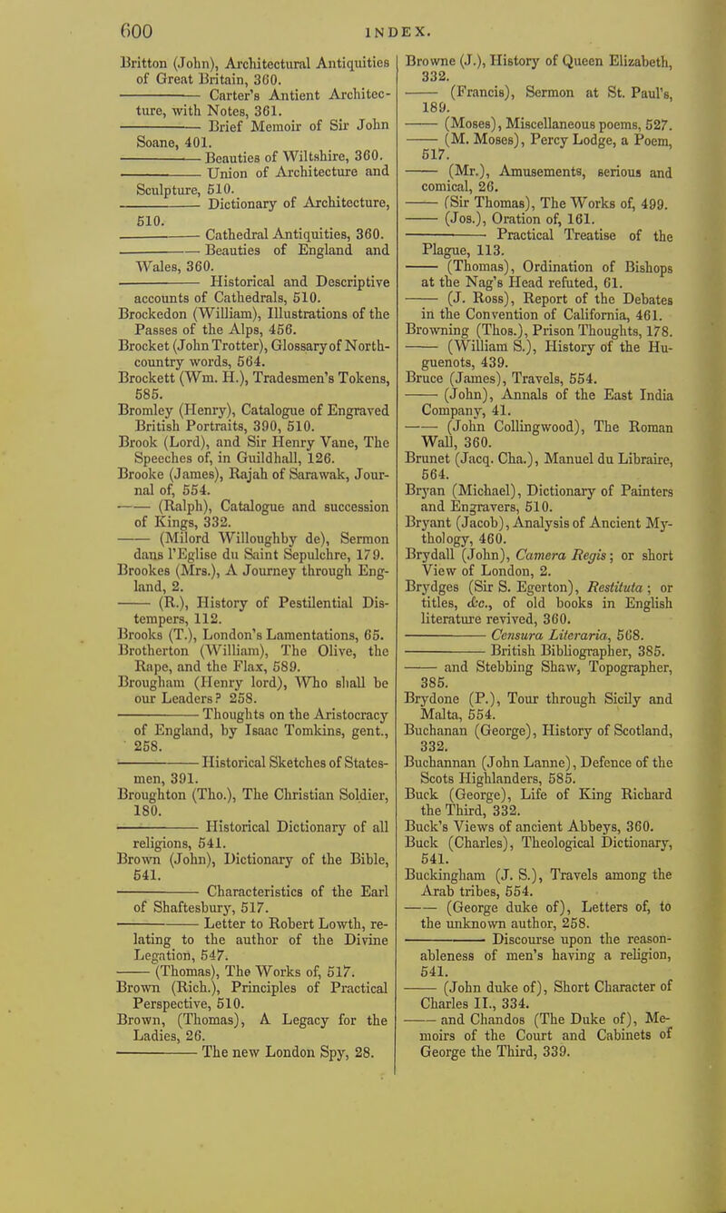 Britton (John), Architectural Antiquities of Great Britain, 360. Carter's Antient Architec- ture, with Notes, 361. Brief Memoir of Sir John Soane, 401. Beauties of Wiltshire, 360. • Union of Architecture and Sculpture, 510. Dictionary of Architecture, 510. Cathedral Antiquities, 360. Beauties of England and Wales, 360. Historical and Descriptive accounts of Cathedrals, 510. Brockedon (William), Illustrations of the Passes of the Alps, 456. Brocket (John Trotter), Glossary of North- country words, 564. Brockett (Wm. H.), Tradesmen's Tokens, 585. Bromley (Plenry), Catalogue of Engraved British Portraits, 390, 510. Brook (Lord), and Sir Henry Vane, The Speeches of, in Guildhall, 126. Brooke (James), Rajah of Sarawak, Jour- nal of, 554. (Ralph), Catalogue and succession of Kings, 332. (Milord Willoughby de), Sermon dans TEglise du Saint Sepulchre, 179. Brookes (Mrs.), A Journey through Eng- land, 2. (R.), History of Pestilential Dis- tempers, 112. Brooks (T.), London's Lamentations, 65. Brotherton (William), The Olive, the Rape, and the Flax, 589. Brougham (Henry lord), Who shall be our Leaders? 258. ■ Thoughts on the Aristocracy of England, by Isaac Tomkins, gent, ■ 258. ■ Historical Sketches of States- men, 391. Broughton (Tho.), The Christian Soldier, 180. Historical Dictionary of all religions, 541. Bro^vn (John), Dictionary of the Bible, 641. Characteristics of the Earl of Shaftesbury, 517. Letter to Robert Lowth, re- lating to the author of the Divine Legation, 547. (Thomas), The Works of, 517. Brown (Rich.), Principles of Practical Perspective, 510. Brown, (Thomas), A Legacy for the Ladies, 26. The new London Spy, 28. Browne (J.), Historj' of Queen Elizabeth, 332. (Francis), Sermon at St. Paul's, 189. (Moses), Miscellaneous poems, 527. (M. Moses), Percy Lodge, a Poem, 517. (Mr.), Amusements, serious and comical, 26. (Sir Thomas), The Works of, 499. (Jos.), Oration of, 161. Practical Treatise of the Plague, 113. (Thomas), Ordination of Bishops at the Nag's Head refuted, 61. (J. Ross), Report of the Debates in the Convention of California, 461. Browning (Thos.), Prison Thoughts, 178. (William S.), History of the Hu- guenots, 439. Bruce (James), Travels, 554. (John), Annals of the East India Company, 41. (John Colling wood), The Roman Wall, 360. Brunet (Jacq. Cha.), Manuel du Libraire, 564. Bryan (Michael), Dictionary of Painters and Engravers, 510. Bryant (Jacob), Analysis of Ancient My- thology, 460. Brydall (John), Camera Regis; or short View of London, 2. Brydges (Sir S. Egerton), Restituta ; or titles, etc., of old books in English literature revived, 360. Ce7isura Literaria, 568. British Bibliographer, 385. and Stebbing Shaw, Topographer, 385. Brydone (P.), Tour through Sicily and Malta, 654. Buchanan (George), History of Scotland, 332. Buchannan (John Lanne), Defence of the Scots Highlanders, 585. Buck (George), Life of King Richard the Third, 332. Buck's Views of ancient Abbeys, 360. Buck (Charles), Theological Dictionary, 541. Buckingham (J. S.), Travels among the Arab tribes, 554. (George duke of), Letters of, to the unknown author, 258. Discourse upon the reason- ableness of men's having a religion, 54L (John duke of). Short Character of Charles II., 334. and Chandos (The Duke of), Me- moirs of the Court and Cabinets of George the Third, 339.