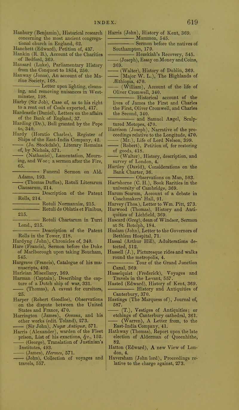 Ilanbiiry (Benjamin), Historical research concerning the most ancient congi-ega- tional church in England, 62. Hanchett (Edward), Petition of, 437. Hankin (R. B.), Account of the Charitiea of Bedford, 369. Hansard (Luke), Parliamentary History from the Conquest to 1854, 250. Hanway (Jonas), An account of the Ma- rine Society, 168. —I Letter upon lighting, cleans- ing, and removing nuisances in West- minster, 198. Harby (Sir Job), Case of, as to his right to a rent out of Coals exported, 417. Hardcastle (Daniel), Letters on the afiairs of the Bank of England, 37. Harding (Dr.), Bull granted by the Pope to, 340. Hardy (Horatio Charles), Register of Ships of the East-India Company, 42. (Jo. Stockdale), Literary Remains of, by Nichols, 571. (Nathaniel), Lamentation, Mourn- ing, and Woe ; a sermon after the Fire, 65. Funeral Sermon on Aid. Adams, 193. (Thomas Duffus), Rotuli Literarum Clausarum, 214. Description of the Patent Rolls, 214. Rotuli Normannise, 215. Rotuli de Oblatis et Finibus, 215. Rotuli Chartanun in Turri Lend., 215. Description of the Patent Rolls in the Tower, 218. Hardyng (John), Chronicles of, 340. Hare (Francis), Sermon before the Duke of Marlborough upon taking Boucham, 545. Hargrave (Francis), Catalogue of his ma- nuscripts, 492. Harleian Miscellany, 369. Harman (Captain), Describing the cap- ture of a Dutch ship of war, 331. (Thomas), A caveat for cmrsitors, 25. Harper (Robert Goodloe), Observations on the dispute between the United States and France, 470. Harrington (James), Oceana, and his other works (edit. Toland), 273. (Sir John), NugcB AntiqucB, 571. Harris (Alexander), warden of the Fleet prison. List of his exactions, ^c, 152. (George), Translation of Justinian's Institutes, 493. (James), Hermes, 571. (John), Collection of voyages and travels, 557. Harris (John), History of Kent, 369. Mammon, 545. Sermon before the natives of Southampton, 179. Hezekiah's Recovery, 545. (Joseph), Essay on Money and Coins, 369. (Walter), History of Dublin, 369. (Major W. L.), The Highlands of ^Ethiopia, 470. (William), Account of the life of Oliver Cromwell, 340. Historical account of the lives of James the First iind Charles the First, Oliver Cromwell, and Charles the Second, 340. • and Samuel Angel, Sculp- tured Metopes, 470. Harrison (Joseph), Narrative of the pro- ceedings relative to the Longitude, 470. (Mr.), Life of Lord Nelson, 399. (Robert), Petition of, for restoring of goods, 418. (Walter), History, description, and survey of London, 4. Hartley (David), Considerations on the Bank Charter, 36. Observations on Man, 50S. Hartshorne (C. H.), Book Rarities in the university of Cambridge, 369. Harum Scarum, Account of a debate in Coachmakers' Hall, 91. Harvey (Thos.), Letter to Wm. Pitt, 273. Harwood (Thomas), History and Anti- quities of Lichfield, 369. Hascard (Greg), dean of Windsor, Sermon at St. Botolph, 184. Haslam (John), Letter to the Governors of Bethlem Hospital, 71. Hassal (Arthur Hill), Adulterations de- tected, 512. Hassell (j.). Picturesque rides and walks round the metropolis, 4. ■— Tour of the Grand Junction Canal, 369. Hasselquist (Frederick), Voyages and Travels in the Levant, 557. Hasted (Edward), History of Kent, 369. History and Antiquities of Canterbiu'y, 370. Hastings (The Marquess of), Journal of, 687. (T.), Vestiges of Antiquities; or etchings of Canterbury cathedral, 361. (Warren), A Letter from, to the East-India Company, 41. Hathway (Thomas), Report upon the late election of Alderman of Queenhithe, 82. Hatton (Edward), A new View of Lon- don, 4. Haversham (John lord), Proceedings re- lative to the charge against, 273.