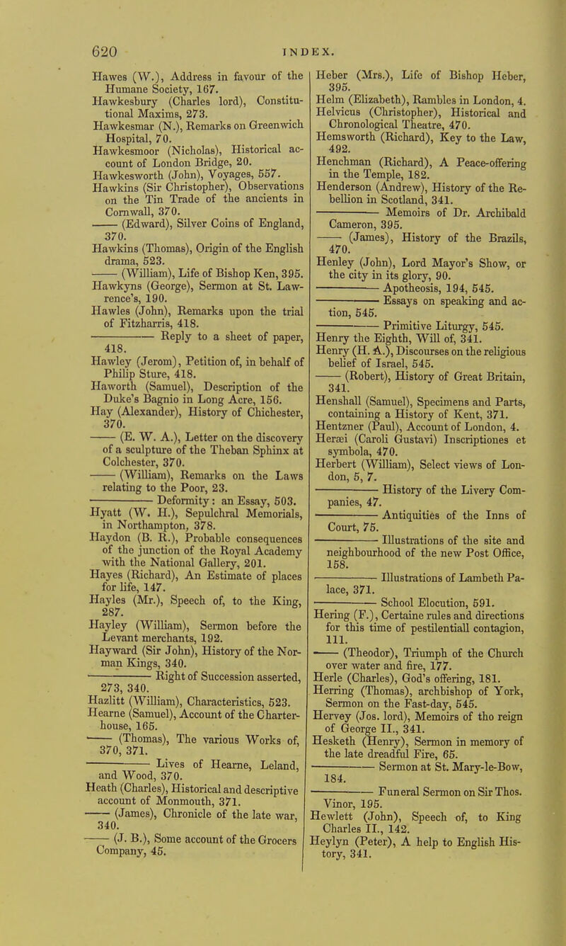 Hawes (W.), Address in favour of the Humane Society, 167. Hawkesbury (Charles lord), Constitu- tional Maxims, 273. Hawkesmar (N.), Remarks on Greenwich Hospital, 70. Hawkesmoor (Nicholas), Historical ac- count of London Bridge, 20. Hawkesworth (John), Voyages, 557. Hawkins (Sir Christopher), Observations on the Tin Trade of the ancients in Cornwall, 370. (Edward), Silver Coins of England, 370. Hawkins (Thomas), Origin of the English drama, 523. (William), Life of Bishop Ken, 395. Hawkyns (George), Sermon at St, Law- rence's, 190. Hawles (John), Remarks upon the trial of Fitzharris, 418. Reply to a sheet of paper, 418. Hawley (Jerom), Petition of, in behalf of Philip Sture, 418. Haworth (Samuel), Description of the Duke's Bagnio in Long Acre, 156. Hay (Alexander), History of Chichester, 370. (E. W. A.), Letter on the discovery of a sculpture of the Theban Sphinx at Colchester, 370. (WiUiam), Remai-ks on the Laws relating to the Poor, 23. ■ Deformity: an Essay, 503. Hyatt (W. H.), Sepulchral Memorials, in Northampton, 378. Haydon (B. R.), Probable consequences of the junction of the Royal Academy with the National Gallery, 201. Hayes (Richard), An Estimate of places for life, 147. Hayles (Mr.), Speech of, to the King, 287. Hayley (William), Sermon before the Levant merchants, 192. Hay ward (Sir John), History of the Nor- man Kings, 340. Right of Succession asserted, 273, 340. Hazlitt (William), Characteristics, 523. Hearne (Samuel), Account of the Charter- house, 165. • (Thomas), The various Works of, 370, 371. ■ Lives of Hearne, Leland, and Wood, 370. Heath (Charles), Historical and descriptive account of Monmouth, 371. (James), Chronicle of the late war, 340. (J. B.), Some account of the Grocers Company, 45. Heber (Mrs.), Life of Bishop Heber, 395. Helm (Elizabeth), Rambles in London, 4. Helvicus (Christopher), Historical and Chronological Theatre, 470. Hemsworth (Richard), Key to the Law, 492. Henchman (Richard), A Peace-offering in the Temple, 182. Henderson (Andrew), History of the Re- bellion in Scotland, 341. Memoirs of Dr. Archibald Cameron, 395. (James), History of the Brazils, 470. Henley (John), Lord Mayor's Show, or the city in its glory, 90. Apotheosis, 194, 545. ■ Essays on speaking and ac- tion, 545. Primitive Liturgy, 545. Henry the Eighth, Will of, 341. Henry (H. A.), Discourses on the religious belief of Israel, 545. (Robert), History of Great Britain, 341. Henshall (Samuel), Specimens and Parts, containing a History of Kent, 371. Hentzner (Paul), Account of London, 4. Heraei (Caroli Gustavi) Inscriptiones et symbola, 470. Herbert (William), Select views of Lon- don, 5, 7. History of the Livery Com- panies, 47. ■ Antiquities of the Inns of Court, 76. Illustrations of the site and neighbourhood of the new Post Office, 158. ■ Illustrations of Lambeth Pa- lace, 371. School Elocution, 591. Hering (F.), Certaine rules and directions for this time of pestilentiall contagion, 111. (Theodor), Triumph of the Church over water and fire, 177. Herie (Charles), God's offering, 181. Herring (Thomas), archbishop of York, Sermon on the Fast-day, 545. Hervey (Jos. lord). Memoirs of tho reign of George II., 341. Hesketh (Henry), Sermon in memory of the late dreadfid Fire, 65. Sermon at St. Mary-le-Bow, 184. Funeral Sermon on Sir Thos. Vinor, 195. Hewlett (John), Speech of, to King Charles II., 142. Heylyn (Peter), A help to English His- tory, 341.