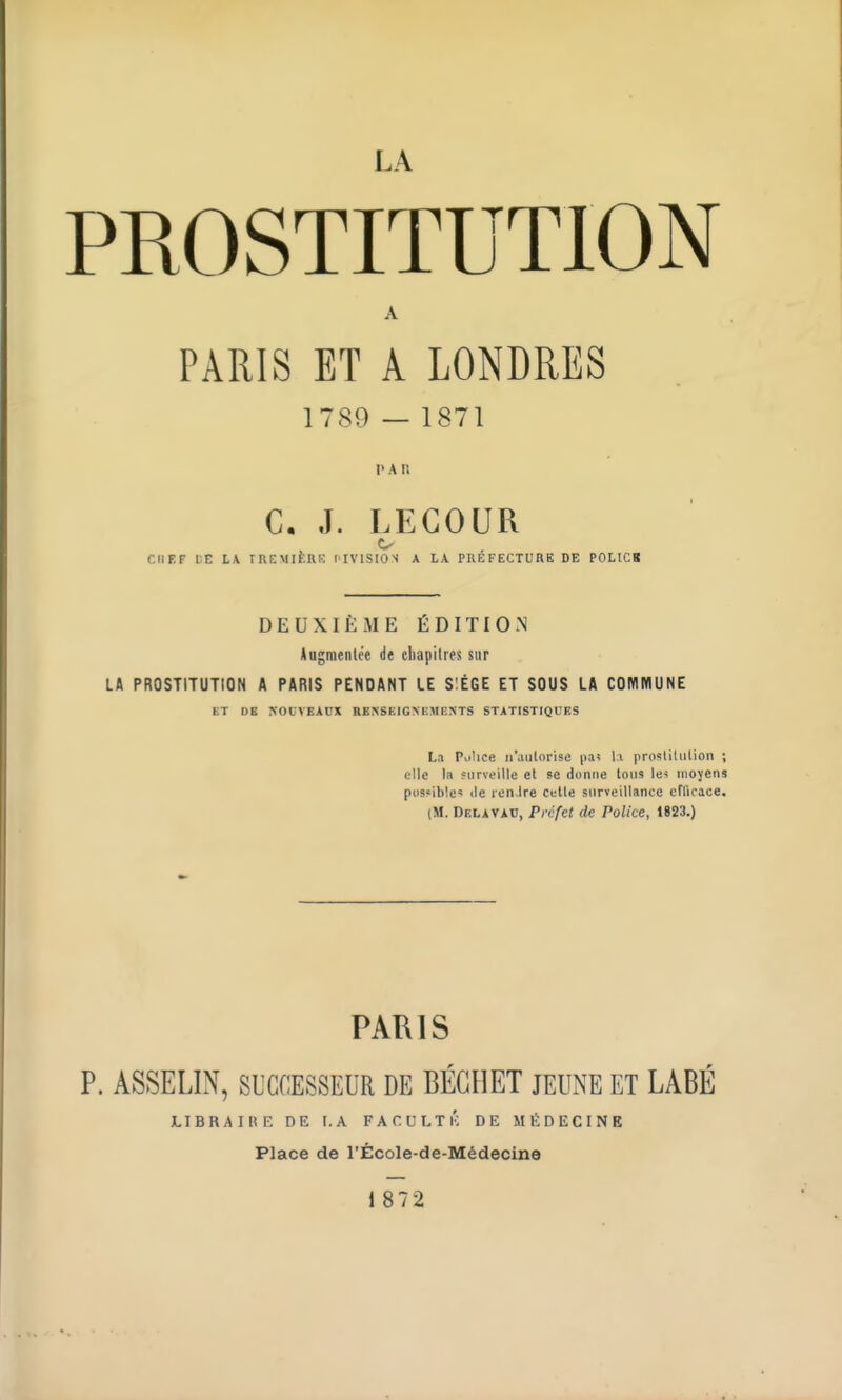 PROSTITUTION A PARIS ET A LONDRES 1789 — 1871 i>An C. J. LEGOUR CHEF DE LA IREMIERE l'IVlSION A LA PREFECTURE DE POLICB DEUXIÈME ÉDITION Augmentée de chapitres sur Lft PROSTITUTION A PARIS PENDANT LE S:ÉGE ET SOUS LA COIVIIVIUNE ET DB NOUVEAUX RK^s^;IG^^;Ml•:^•TS statistiques La Pulice n'aulnrise (la; li prosliliilion ; elle la îiirveille el se donne toiis les moyens pos«ible« (le len.Ire celle surveillance efllrace. (M. DiîLAVAC, Préfet de Police, 1823.) PARIS P. ASSELIN, SUCCESSEUR DE BÉGIIET JEUNE ET LABÉ libraihe de i.a faculté de miîdecinb Place de l'École-de-Médecine 1 872