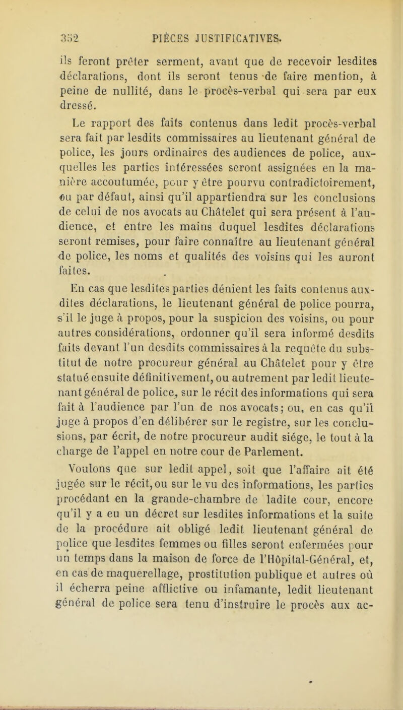 ils feront pnMer serment, avant que de recevoir lesdites déclaralions, dont ils seront tenus de faire mention, à peine de nullité, dans le procès-verbal qui sera par eux dressé. Le rapport des faits contenus dans ledit procès-verbal sera fait par lesdits commissaires au lieutenant général de police, les jours ordinaires des audiences de police, aux- quelles les parties intéressées seront assignées en la ma- nière accoutumée, pour y être pourvu conlradictoirement, «a par défaut, ainsi qu'il appartiendra sur les conclusions de celui de nos avocats au Cliâtelet qui sera présent à l'au- dience, et entre les mains duquel lesdites déclarations seront remises, pour faire connaître au lieutenant général <îc police, les noms et qualités des voisins qui les auront lai les. En cas que lesdites parties dénient les faits contenus aux- diles déclarations, le lieutenant général de police pourra, s'il le juge à propos, pour la suspicion des voisins, ou pour autres considérations, ordonner qu'il sera informé desdits faits devant l'un desdits commissaires à la requête du subs- titut de notre procureur général au ChAlelet pour y èlre statué ensuite définitivement, ou autrement par ledit lieute- nant général de police, sur le récit des informations qui sera fait à l'audience par l'un de nos avocats; ou, en cas qu'il juge à propos d'en délibérer sur le registre, sur les conclu- sions, par écrit, de notre procureur audit siège, le tout à la charge de l'appel en notre cour de Parlement. Voulons que sur ledit appel, soit que l'affaire ait été jugée sur le récit, ou sur le vu des informations, les parlies procédant en la grande-chambre de ladite cour, encore qu'il y a eu un décret sur lesdites informations et la suile de la procédure ait obligé ledit lieutenant général de police que lesdites femmes ou filles seront enfermées pour un temps dans la maison de force de l'Hôpital-Général, et, en cas de maquerellage, prostitution pubhque et autres où il écherra peine afflictive ou infamante, ledit lieutenant général de police sera tenu d'instruire le procès aux ac-