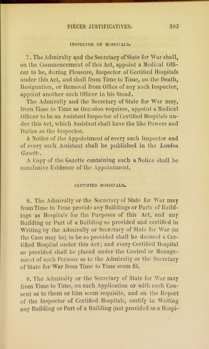 INSPECTOR OF HuSl'llALS.  . The Admiralty and the Secretary of State for War shall, on the Commencement of this Act, appoint a Medical Offi- cer to be, during Pleasure, Inspector of Certified Hospitals under this Act, and shall from Time to Time, on the Death, Resignation, or Ilemoval from OlTice of any such Inspector, appoint another such Officer in his Stead. The Admiralty and the Secretary of State for War may, from Ti(ue to Time as Occasion requires, appoint a Medical Officer to be an Assistant Inspector of Cerlified Hospitals un- der this Act, which Assistant shall have the like Powers and Dulies as the Inspector. A Notice of the Appointment of every such Inspector and of every such Assistant shall be published in the London Gazette. A Copy of the Gazette containing such a Notice shall be conclusive Evidence of the Appointment. CERTIFIED UOSHITALS. 8. The Admiralty or the Secretary of State for AYar may from Time to Time provide any Huildings or Parts of Duild- ings as Hospitals for the Purposes of this Act, and any Building or Part of a Building so provided and cerlified in Writing by the Admiralty or Secretary of State for War (as the Case may be) to be so provided shall be deemed a Cer- lified Hospilal under this Act; and every Certified Hospital so provided shall be placed under the Control or Manage- ment of such Persons as to the Admirally or the Secretary of State for War from Time to Time seem fit. 9. The Admiralty or the Sccrelary of Stale for War may from Time to Time, on such Application or with such Con- sent as to them or him seem requisite, and on the Report of the Inspector of Cerlified Hospilalc, certify in Writing any Building or Part of a Building (not provided as a Ilospi-