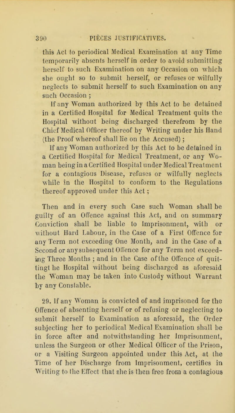 this Acl to periodical Medical Examination at any Time temporarily absents herself in order to avoid submitting herself to such Examination on any Occasion on which she ought so to submit herself, or refuses or wilfully neglects to submit herself to such Examination on any such Occasion ; If any Woman authorized by this Act to be detained in a Certified Hospital for Medical Treatment quits the Hospital without being discharged therefrom by the Chief Medical Officer thereof by Writing under his Hand (the Proof whereof shall lie on the Accused) ; If any Woman authorized by this Act to be detained in a Certified Hospital for Medical Treatment, or any Wo- man being in a Certified Hospital under Medical Treatment for a contagious Disease, refuses or wilfully neglects while in the Hospital to conform to the Regulations thereof approved under this Act ; Then and in every such Case such Woman shall be guilty of an Offence against this Act, and on summary Conviction shall be liable to Imprisonment, with or without Hard Labour, in the Case of a First Offence for any Term not exceeding One Month, and in the Case of a Second or any subsequent Ollence for any Term not exceed- ing Three Months ; and in the Case of the Offence of quit- tingt he Hospital without being discharged as aforesaid the Woman may be taken into Custody without Warrant by any Constable. 29. If any Woman is convicted of and imprisoned for the Offence of absenting herself or of refusing or neglecting to submit herself to Examination as aforesaid, the Order subjecting her to periodical Medical Examination shall be in force after and notwithstanding her Imprisonment, unless the Surgeon or other Medical Officer of the Prison, or a Visiting Surgeon appointed under this Act, at the Time of her Discharge from Imprisonment, certifies in Writing to the Effect that she is then free from a contagious