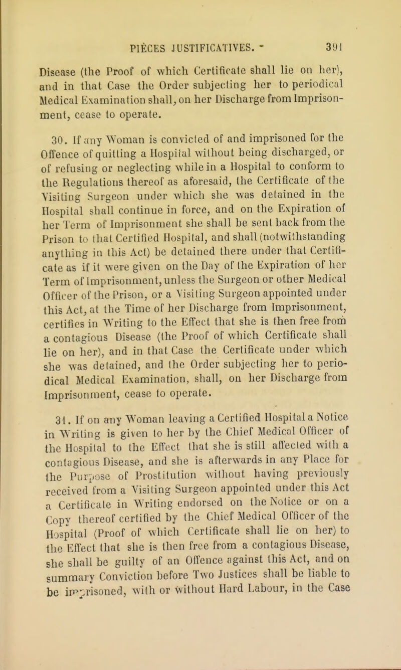 Disease (the Proof of which Certificate shall lie ou her), and in that Case the Order subjecling her to periodical Medical lixamination shall;, on her Discharge from Imprison- ment, cease to operate. 30. If any Woman is convicled of and imprisoned for the Offence of quitting a Hospiial ^vilhout being discharged, or of refusing or neglecting while in a Hospital to conform to the Regulations thereof as aforesaid, the Certificate of the Visiting Surgeon under which she was detained in the Hospital shall continue in force, and on the Expiration of her Term of Imprisonment she shall be sent back from the Prison to that Certified Hospital, and shall (notwithstanding anything in this Act) be detained there under that Certifi- cate as if it were given on the Day of the Expiration of her Term of Imprisonment, unless the Surgeon or other Medical Officer of the Prison, or a Visiting Surgeon appointed under this Act, at the Time of her Discharge from Imprisonment, certifies in Writing to the Efiect that she is then free from a contagious Disease (the Proof of which Certificate shall lie on her), and in that Case the Certificate under which she was detained, and the Order subjecting her to perio- dical Medical Examination, shall, on her Discharge from Imprisonment, cease to operate. 31. If on any Woman leaving a Certified Hospital a Notice in Writing is given to her by the Chief Medical Officer of the Hospital to the EIIVcl that she is still ailected with a contagious Disease, and she is afterwards in any Place for the Purpose of Prostitution without having previously received from a Visiting Surgeon appointed under this Act a Certificate in Writing endorsed on the Notice or on a Copy thereof certified by the Chief Medical Officer of the Hospital (Proof of which Certificate shall lie on her) to the Efiect that she is then free from a contagious Disease, she shall be guilty of an Ofi'ence against this Act, and on summary Conviction before Two Justices shall be liable to be irr>;.risoncd, with or without Hard Labour, in the Case