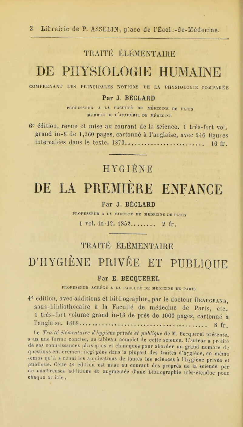 TRAITÉ ÉLÉMENTAIRE DE PHYSIOLOGIE HUMAINE COMPBE.NA.NT LES PIII^C11>AI.ES ^'OTIO^S DE LA PHYSIOLOGIE COMPAKÉE Par J. BÉGLARD PROIESSKUR A LA FACULTE DE MEDECINE DE PARIS lIiiMBRE DE l'aCADÉMIR DE MÉUECliVE 6* édition, revue et mise au courant de la science. 1 très-fort vol. grand iri-8 de 1,5G0 pages, cartonné à l'anglaise, avec 24G figures intercalées dans le texte. 1870 IG fr. HYGIÈNE DE LA PREMIÈRE ENFANCE Par J. BÉGLARD rnOFHSSElR A I.A VACl!I.TÉ DE MEDECINE DE PARIS 1 vol. in-12. 1852 2 fr. TRAITÉ ÉLÉMENTAIRE D'HYGIÈNE PRIVÉE ET PUBLIQUE Par E. BECQUEREL PROFESSEVR AGBÉGI! A LA FACILTÉ DE MÉDECINE DE PARIS 4 cdilion, avec additions et Itildiographie, par le docteur Deaugrand, sous-hibliolhécaire à la Facullc de médecine de Paris, etc. 1 très-fort volume grand iii-18 de près de lOOO pages, cartonné à l'anglaise. I8C8 8 f^. Le Traité élémentaire d'htj(jièneprivée et publique de M. Becquerel présente, S' us une forme concise, un tableau complet de cette science. L'auteur a de ses connaissances plivs-qiies et cliiniiques pour aborder un grand nombre de questions entiorenieni noi^ligées dans la plupart des traités d'hygiène, en même lemps qu'il a rcMini les applications de toutes les sciences à rhjgiène privée et publi(iue. Cette 4» edition est mise au courant des progrès de la science par de homliieuses additions et aui;mcnlée d'une bibliographie très-étendue pour chaque ar icle.