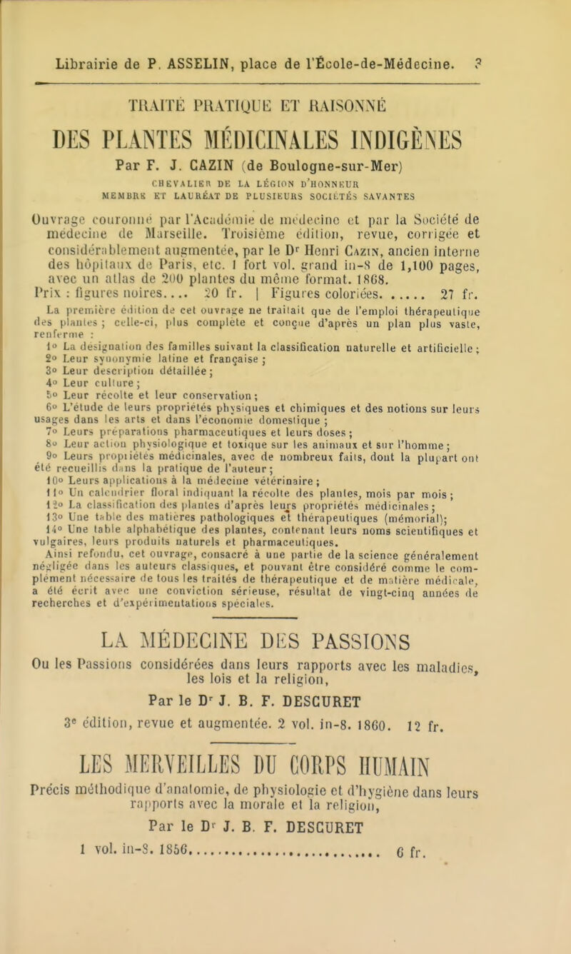 TRAITÉ PHATiUL'b: ET RAISONNÉ DES PLAINTES MÉDICINALES INDIGÈNES Par F. J. CAZIN (de Boulogne-sur-Mer) CHEVALIER DE LA LÉGION d'HONNKUR MEMBns ET LAURÉAT DE PLUSIEURS SOCItTÉS SAVANTES Ouvr.'igc couroiiiu' par l'Académie de im-decinc et par la Société de médecine de Marseille. Troisième édilion, revue, corrigée et considérablement augmentée, par le Henri Cazin, ancien interne des liôpilaux de [*aris, etc. I fort vol. grand iii-S de 1,100 pages, avec un atlas de 200 plantes du môme format. 18C8. Prix : figures noires.... 20 t'r. | Figures coloriées 27 fr. La première éilition de cel ouvrage ne trailait que de l'emploi thérapeutique des plantes ; celle-ci, [dus complète et conçue d'après un plan plus vaste, renferme : 1 La deiij.'Qalion des familles suivant la classification naturelle et artilicielie; 2» Leur syuDnymie latine et française j 3° Leur description détaillée; 4 Leur culture ; S Leur récolte et leur conservation ; 6 L'étude de leurs propriétés physiques et chimiques et des notions sur leurs usages dans les arts et dans l'économie domestique ; 7» Leurs préparations pharmaceutiques et leurs doses; 8 Leur action physiologique et toxique sur les animaux et sur l'homme; 9o Leurs piopiiétes médicinales, avec de nombreux faits, dont la plupart onl été recueillis d^ins la pratique de l'auteur; 10 Leurs applications à la nié>ieciiie vétérinaire; iio Un calendrier floral indii|uant la récolle des plantes, mois par mois; lie La classification des plantes d'après leurs propriétés médicinales; 13° Une tftbie des matières pathologiques et thérapeutiques (mémorial); 14» Une table alphabétique des plantes, contenant leurs noms scientifiques et vulgaires, leurs produits naturels et pharmaceutiques. Aiubi refondu, cet ouvrage, consacré à une partie de la science généralement né^Wigée dans les auteurs classiques, et pouvant être considéré comme le com- plement nécessaire de tous les traités de thérapeutique et de matière médii-ale, a été écrit avec une conviction sérieuse, résultat de vingt-cinq années de recherches et d'expérimentations spéciales. LA MÉDECINE DlîS PASSIONS Ou les Passions considérées dans leurs rapports avec les maladies les lois et la religion, * Par le J. B. F. DESCURET 3» édition, revue et augmentée. 2 vol. in-8. i860. 12 fr. LES MERVEILLES DU CORPS HUMAIN Précis méthodique d'analomie, de physiologie et d'hygiène dans leurs rapports avec la mora'le et la religion, Par le J. B. F. DESCURET 1 vol. in-S. 1866 G fr.