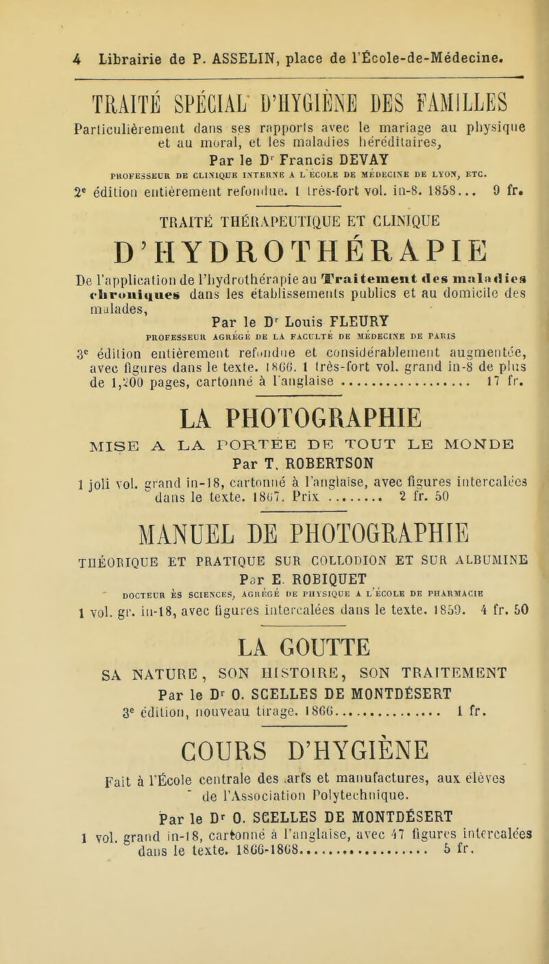 TRAITÉ SPÉCIAL D'HYGIÈNE DES FAMILLES Parliculièremeiit dans ses rapporis avec le mariage au pliysique et au moral, et les maladies iiérédilaires. Par le D' Francis DEVAY PHOFESSEUa DE CLIMQUE INTEKMÎ A L ÉcoLE UE MEDECINE DE LYON, ETC. 2* édiliou entièrement refoiniue. l irès-fort vol. in-8. 1858... 9 fr. TRAITÉ THÉRAPEUTIQUE ET CLINIQUE D'HYDROTHÉRAPIE De l'application de l'hydrothérapie au Traitement «les nistladics clirouitiueii dans les étabiissemenls publics et au domicile des malades, Par le D^ Louis FLEURY PROFESSEUR ÀGRÉGÉ DE LA FACULTÉ DE MEDECINE DE PAllIS 3« édition entièrement refi^ndne et considérablement augmentée, avec figures dans le texte, ihgu. 1 très-fort vol. grand in-8 de plus de l,ido pages, cartonné à l'anglaise 17 fr. LA PHOTOGRAPHIE MISE A LA l'ORTEE DR TOUT LE MONDE Par T. ROBERTSON 1 joli vol. crand ln-18, cartonné à langlaise, avec figures intercalées ^ dans le texte. I8(i7. Prix 2 fr. 50 MANUEL DE PHOTOGRAPHIE THÉORIQUE ET PRATIQUE SUR COLLODION ET SUR ALBUMINE Par E. ROBIQUET DOCTEUR ÈS SCIENCES, AGIlÉcÉ DE l'UïSiyUE A l'ÉCOLE DE PHARMACIE 1 vol. gi'. iii-18, avec ligures inten alées dans le texte. 1859. 4 fr. 50 LA GOUTTE SA NATURE, SON HISTOIRE, SON TRAITEMENT Par le 0. SCELLES DE MONTDÉSERT 3« édition, nouveau tirage. iSfiO l fr. COURS D'HYGIÈNE Fait à l'École centrale des .arfs et manufactures, aux élèves de l'Association Polytechnique. Par le 0. SCELLES DE MONTDÉSERT 1 vol grand in-l8, cartonné à l'anglaise, avec M figures intercalées dans le texte. I8GG-18U8 5 fr.