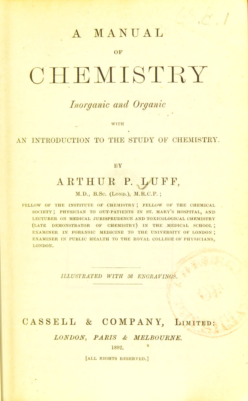 A MANUAL OP CHEMISTEY Inorganic and Organic WITH AN INTRODUCTION TO THE STUDY OF CHEMISTRY. BY ARTHUR P. ^UFF, M.D., B.Sc. (LoND.), M.R.C.P. ; FKLLOW OF THE INSTITUTE OF CHEMISTRY ; FELLOW OF THE CHEMICAL SOCIETY ; PHYSICIAN TO OUT-PATIENTS IN ST. MARy's HOSPITAL, AND LECTURER ON MEDICAL JURISPRUDENCE AND TOXICOLOGICAL CHEMLSTRY (LATE DEMONSTRATOR OF CHEMISTRY) IN THE MEDICAL SCHOOL ; EXAMINER IN FORENSIC MEDICINE TO THE UNIVERSITY OF LONDON ; EXAMINER IN PUBLIC HEALTH TO THE ROYAL COLLEGE OF PHYSICIANS, LONDON. ILLU.riRATED WITH 36 ENGRAVINGS. CASSELL & COMPANY, Limited: LONDON, PARIS d: MELBOURNE. 1892. ' [ALL RKIHTS RESERVED.]